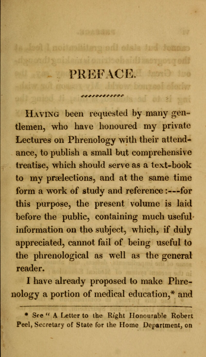 PREFACE. Having been requested by many gen- tlemen, who have honoured my private Lectures on Phrenology with their attend- ance, to publish a small but comprehensive treatise, which should serve as a text-book to my preelections, and at the same time form a work of study and reference :—for this purpose, the present volume is laid before the public, containing much useful information on the subject, which, if duly appreciated, cannot fail of being useful to the phrenological as well as the general reader. I have already proposed to make Phre- nology a portion of medical education,* and * See  A Letter to the Right Honourable Robert Peel, Secretary of State for the Home Department, on