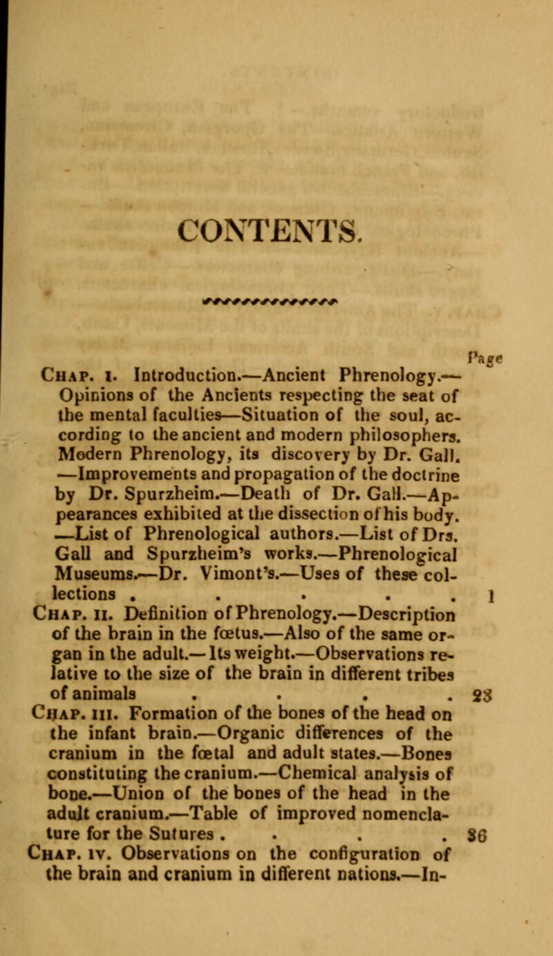 CONTENTS. +++++++++++■+++ Page Chap. i. Introduction.—Ancient Phrenology.— Opinions of the Ancients respecting the seat of the mental faculties—Situation of the soul, ac- cording to the ancient and modern philosophers. Modern Phrenology, its discovery by Dr. Gal). -—Improvements and propagation of the doctrine by Dr. Spurzheim.—Death of Dr. Gall.—Ap- pearances exhibited at the dissection of his body. —List of Phrenological authors.—ListofDrs. Gall and Spurzheim's works.—Phrenological Museums.—Dr. Vimont's.—Uses of these col- lections . . . • . 1 Chap. ii. Definition of Phrenology.—Description of the brain in the foetus.—Also of the same or- gan in the adult.—Its weight.—Observations re- lative to the size of the brain in different tribes of animals . . . .23 Chap. hi. Formation of the bones of the head on the infant brain.—Organic differences of the cranium in the foetal and adult states.—Bones constituting the cranium.—Chemical analysis of bone.—Union of the bones of the head in the adult cranium.—Table of improved nomencla- ture for the Sutures. . . .36 Chap. iv. Observations on the configuration of the brain and cranium in different nations.—In-