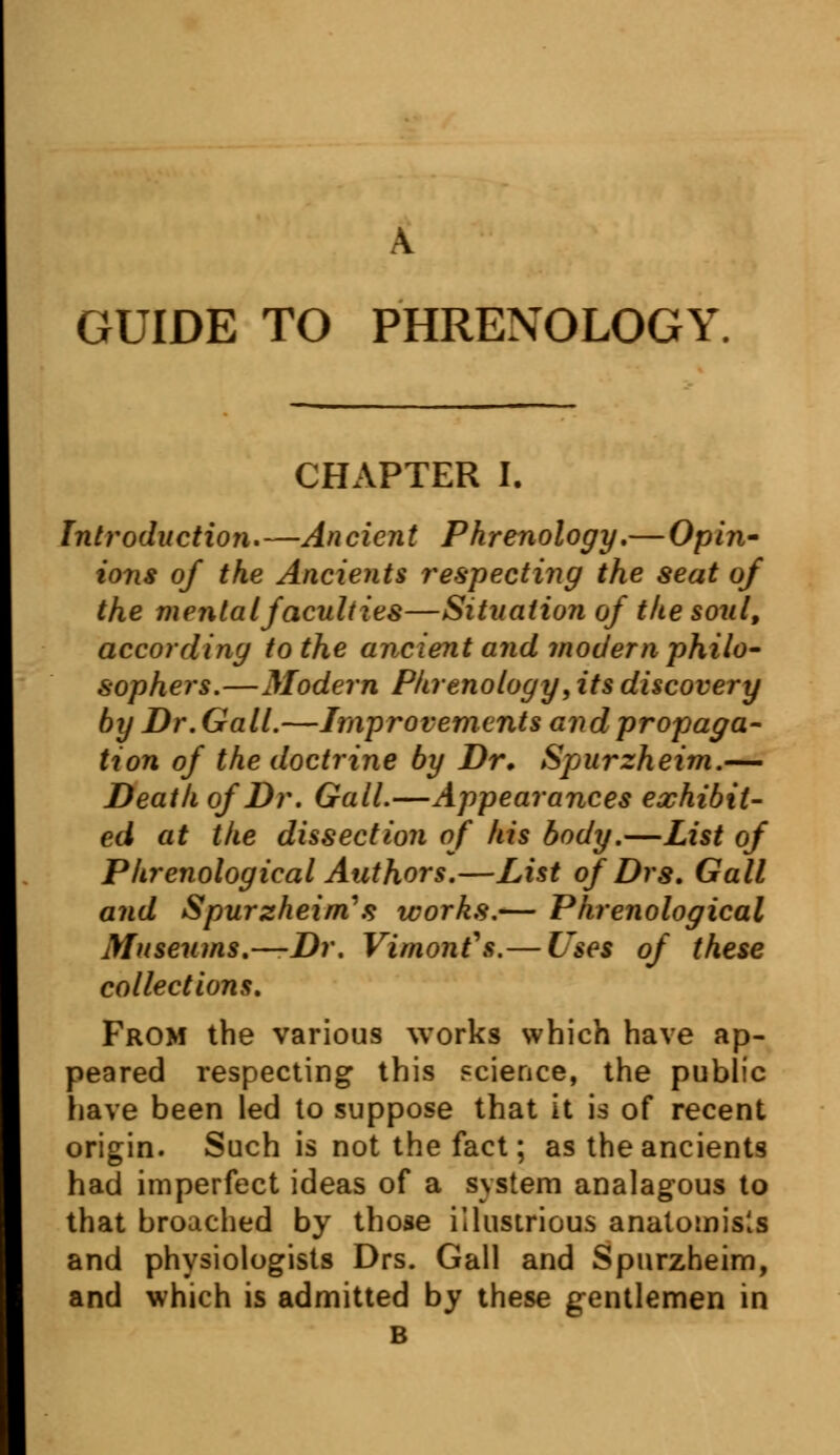 A GUIDE TO PHRENOLOGY, CHAPTER I. Introduction,—Ancient Phrenology.— Opin- ions of the Ancients respecting the seat of the mental faculties—Situation of the soul, according to the ancient and modern philo- sophers.—Modern Phrenology, its discovery by Dr. Gall.—Improvements and propaga- tion of the doctrine by Dr. Spurzheim.— Death of Dr. Gall.—Appearances exhibit- ed at the dissection of his body.—List of Phrenological Authors.—List of Drs. Gall and Spurzheim's works.— Phrenological Museums.—Dr. Vimont\s.— Uses of these collections. From the various works which have ap- peared respecting this science, the public have been led to suppose that it is of recent origin. Such is not the fact; as the ancients had imperfect ideas of a system analagous to that broached by those illustrious anatomists and physiologists Drs. Gall and Spurzheim, and which is admitted by these gentlemen in B