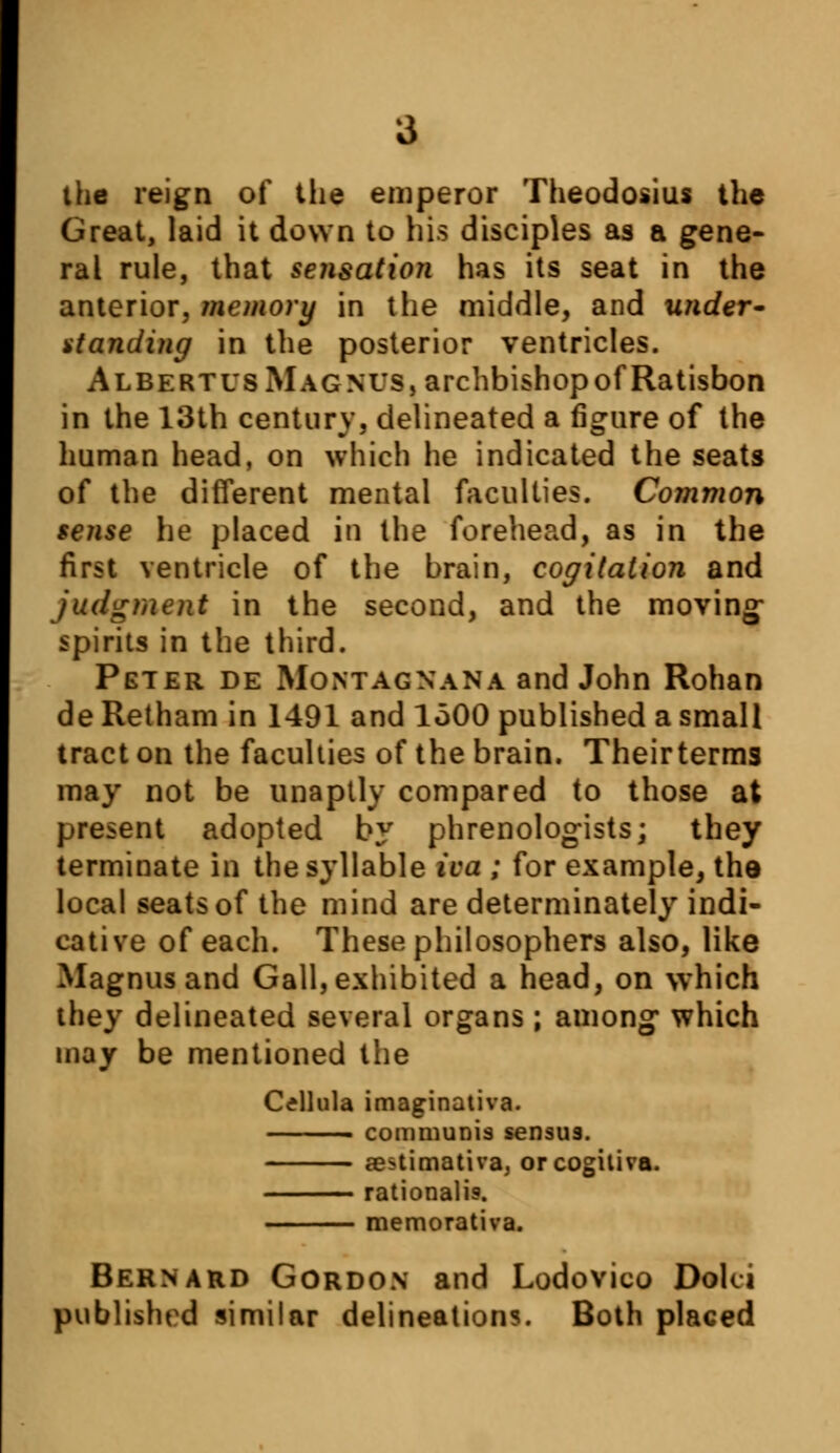 the reign of the emperor Theodosius the Great, laid it down to his disciples as a gene- ral rule, that sensation has its seat in the anterior, memory in the middle, and under- standing in the posterior ventricles. AlbertusMagnus, archbishopofRatisbon in the 13th century, delineated a figure of the human head, on which he indicated the seats of the different mental faculties. Common sense he placed in the forehead, as in the first ventricle of the brain, cogitation and judgment in the second, and the moving- spirits in the third. Peter de Montagnana and John Rohan de Retham in 1491 and 1500 published a small tract on the faculties of the brain. Theirterms may not be unaptly compared to those at present adopted by phrenologists; they terminate in the syllable ica ; for example, the local seats of the mind are determinate!}' indi- cative of each. These philosophers also, like Magnus and Gall, exhibited a head, on which they delineated several organs ; among* which may be mentioned the Cellula imaginativa. ■ communis sensus. aestimativa, orcogitiva. rationalis. memorativa. Bernard Gordon and Lodovico Doki published similar delineations. Both placed