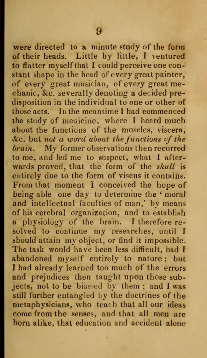 were directed to a minute study of the form of their heads. Little by little, I ventured to flatter myself that I could perceive one con- stant shape in the head of every great painter, of every great musician, of every great me- chanic, &c. severally denoting* a decided pre- disposition in the individual to one or other of those acts. In the meantime I had commenced the study of meoicine. where I heard much about the functions of the muscles, viscera, &c. but not a word about the junctions of the brain. Mv former observations then recurred to me, and led me to suspect, what I after- wards proved, that the form of the skull is entirely due to the form of viscus it contains. From that moment 1 conceived the hope of being able one day to determine the ' moral and intellectual faculties of man,' by means of his cerebral organization, and to establish a physiology of the brain. I therefore re- solved to continue my researches, until I should attain my object, or find it impossible. The task would have been less difficult, had I abandoned myself entirely to nature; but I had already learned too much of the errors and prejudices then taught upon those sub- jects, not to be biased by them ; and I was still further entangled by the doctrines of the metaphysicians, who teach that all our ideas come from the senses, and that all men are born alike, that education and accident alone