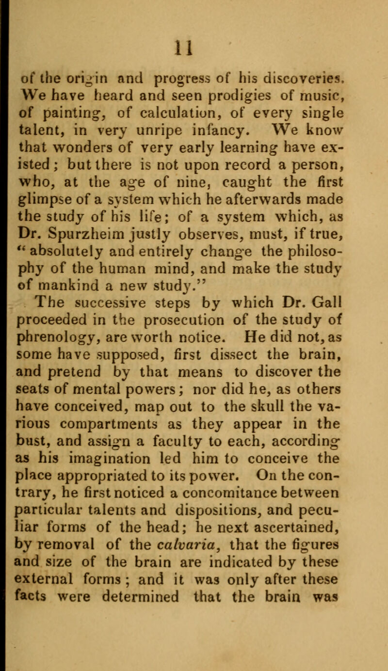 of the origin and progress of his discoveries, We have heard and seen prodigies of music, of painting, of calculation, of every single talent, in very unripe infancy. We know that wonders of very early learning have ex- isted; but there is not upon record a person, who, at the age of nine, caught the first glimpse of a system which he afterwards made the study of his life; of a system which, as Dr. Spurzheim justly observes, must, if true,  absolutely and entirely change the philoso- phy of the human mind, and make the study of mankind a new study. The successive steps by which Dr. Gall proceeded in the prosecution of the study of phrenology, are worth notice. He did not, as some have supposed, first dissect the brain, and pretend by that means to discover the seats of mental powers; nor did he, as others have conceived, map out to the skull the va- rious compartments as they appear in the bust, and assign a faculty to each, according as his imagination led him to conceive the place appropriated to its power. On the con- trary, he first noticed a concomitance between particular talents and dispositions, and pecu- liar forms of the head; he next ascertained, by removal of the calvaria, that the figures and size of the brain are indicated by these external forms ; and it was only after these facts were determined that the brain was
