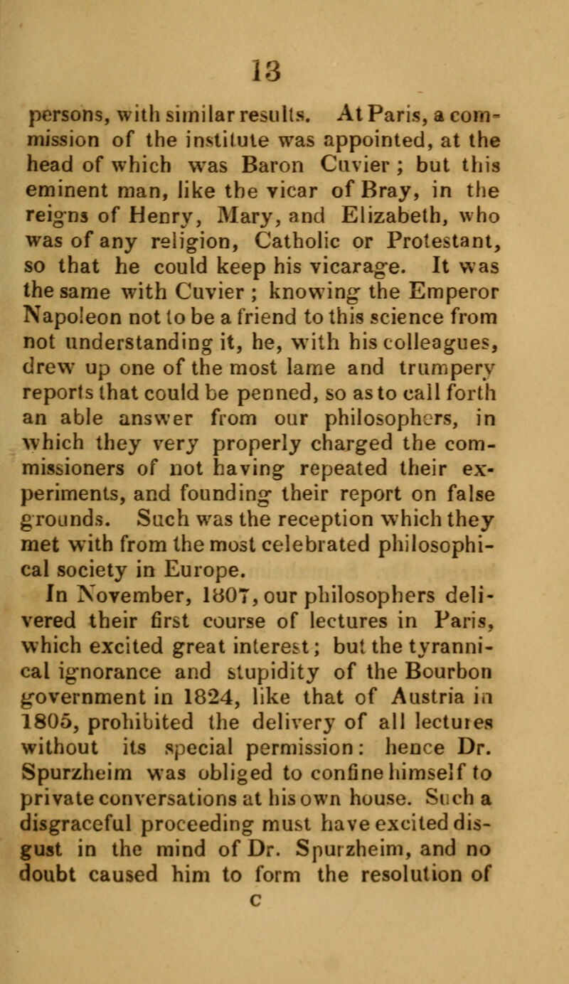 persons, with similar results. At Paris, a coin- mission of the institute was appointed, at the head of which was Baron Cuvier ; but this eminent man, like the vicar of Bray, in the reigns of Henry, Mary, and Elizabeth, who was of any religion, Catholic or Protestant, so that he could keep his vicarage. It was the same with Cuvier ; knowing the Emperor Napoleon not lo be a friend to this science from not understanding it, he, with his colleagues, drew up one of the most lame and trumpery reports that could be penned, so as to call forth an able answer from our philosophers, in which they very properly charged the com- missioners of not having repeated their ex- periments, and founding their report on false grounds. Such was the reception which they met with from the most celebrated philosophi- cal society in Europe. In November, 1807, our philosophers deli- vered their first course of lectures in Paris, which excited great interest; but the tyranni- cal ignorance and stupidity of the Bourbon government in 1824, like that of Austria in 1805, prohibited the delivery of all lectures without its special permission: hence Dr. Spurzheim was obliged to confine himself to private conversations at his own house. Such a disgraceful proceeding must have excited dis- gust in the mind of Dr. Spurzheim, and no doubt caused him to form the resolution of c