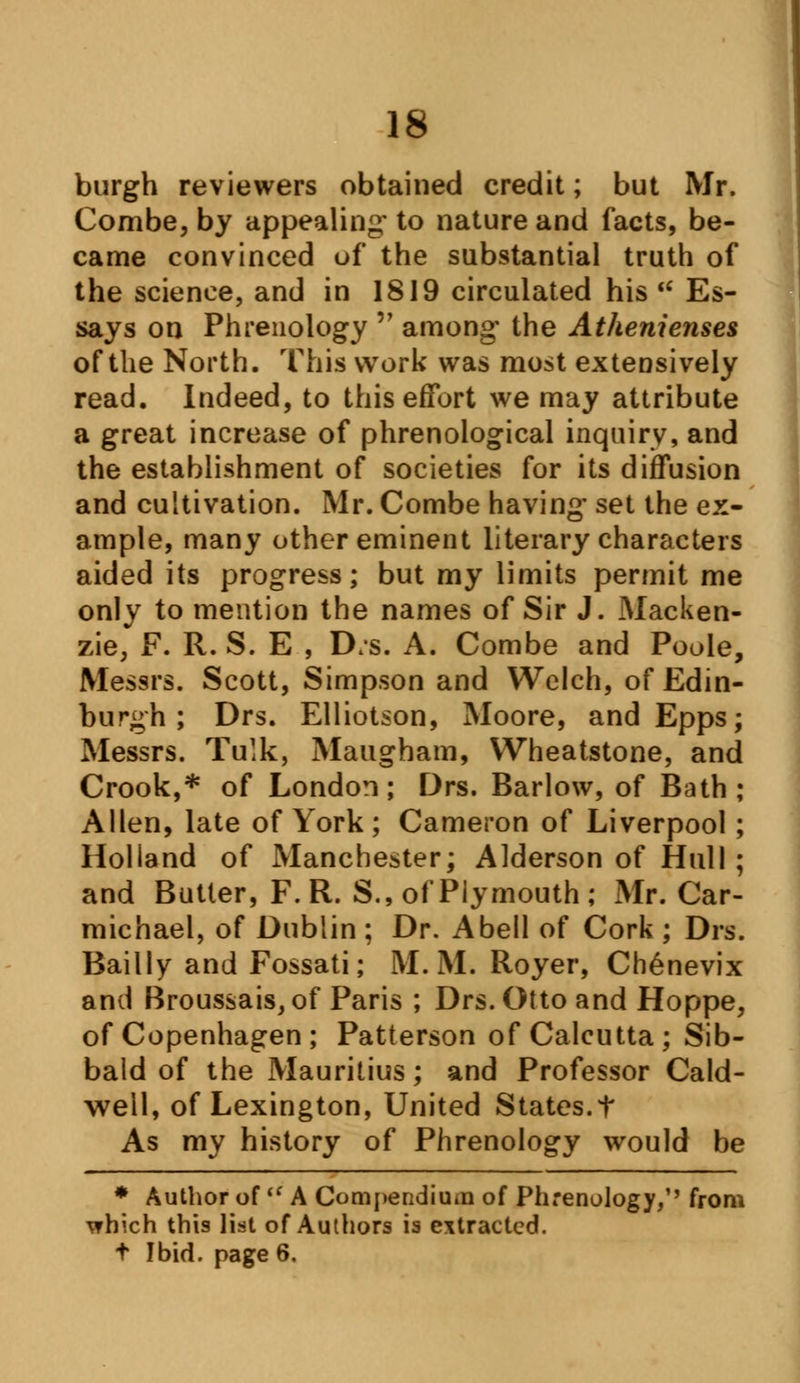 burgh reviewers obtained credit; but Mr. Combe, by appealing' to nature and facts, be- came convinced of the substantial truth of the science, and in 1819 circulated his u Es- says on Phrenology  among' the Athenienses of the North. This work was most extensively read. Indeed, to this effort we may attribute a great increase of phrenological inquiry, and the establishment of societies for its diffusion and cultivation. Mr. Combe having- set the ex- ample, many other eminent literary characters aided its progress; but my limits permit me only to mention the names of Sir J. Macken- zie, F. R. S. E , D/s. A. Combe and Poole, Messrs. Scott, Simpson and Welch, of Edin- burgh ; Drs. Elliotson, Moore, and Epps; Messrs. Tulk, Maugham, Wheatstone, and Crook,* of London; Drs. Barlow, of Bath; Allen, late of York; Cameron of Liverpool; Holland of Manchester; Alderson of Hull ; and Butter, F.R. S., of Plymouth; Mr. Car- michael, of Dublin ; Dr. Abell of Cork ; Drs. Bailly and Fossati; M. M. Royer, Chenevix and Broussais, of Paris ; Drs. Otto and Hoppe, of Copenhagen; Patterson of Calcutta; Sib- bald of the Mauritius; and Professor Cald- well, of Lexington, United States, t As my history of Phrenology would be * Author of  A Compendium of Phrenology,'' from T?hich this list of Authors is extracted, t Ibid, page 6.