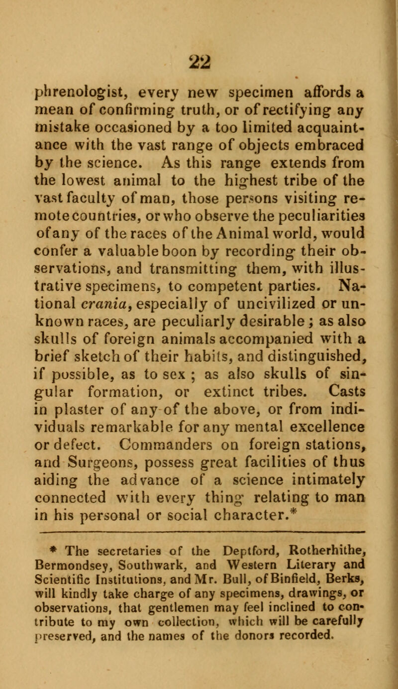 phrenologist, every new specimen affords a mean of confirming truth, or of rectifying any mistake occasioned by a too limited acquaint- ance with the vast range of objects embraced by the science. As this range extends from the lowest animal to the highest tribe of the vast faculty of man, those persons visiting re- mote countries, or who observe the peculiarities of any of the races of the Animal world, would confer a valuable boon by recording their ob- servations, and transmitting them, with illus- trative specimens, to competent parties. Na- tional crania, especially of uncivilized or un- known races, are peculiarly desirable ; as also skulls of foreign animals accompanied with a brief sketch of their habits, and distinguished, if possible, as to sex ; as also skulls of sin- gular formation, or extinct tribes. Casts in plaster of any of the above, or from indi- viduals remarkable for any mental excellence or defect. Commanders on foreign stations, and Surgeons, possess great facilities of thus aiding the advance of a science intimately connected with every thing relating to man in his personal or social character.* * The secretaries of the Deptford, Rotherhithe, Bermondsey, Southwark, and Western Literary and Scientific Institutions, and Mr. Bull, ofBinfield, Berks, will kindly take charge of any specimens, drawings, or observations, that gentlemen may feel inclined to con- tribute to my own collection, which will be carefully preserved, and the names of the donors recorded.