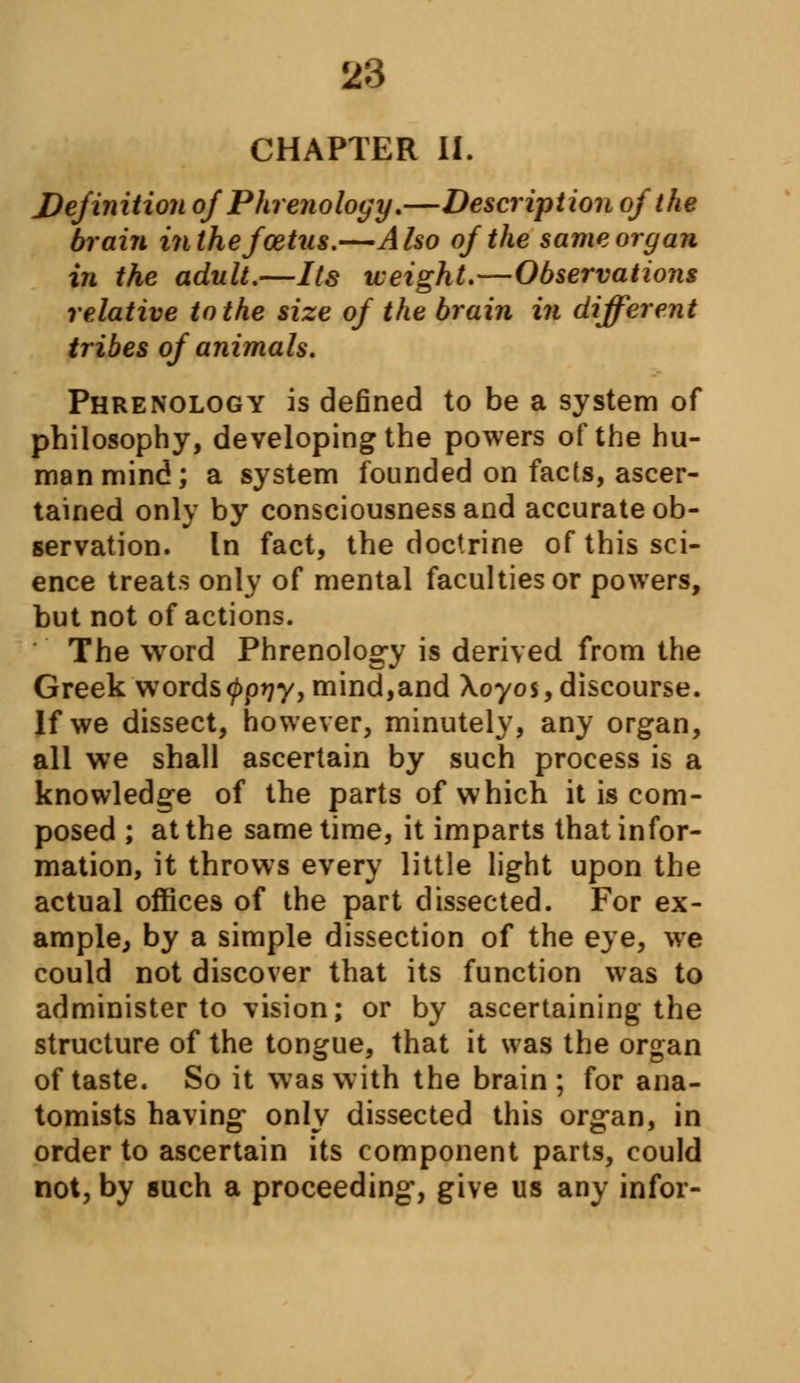 CHAPTER II. Definition of Phrenology,—Description of the brain in the foetus.—Also of the same organ in the adult.—Its weight.—Observations relative to the size of the brain in different tribes of animals. Phrenology is defined to be a system of philosophy, developing the powers of the hu- man mind; a system founded on facts, ascer- tained only by consciousness and accurate ob- servation, tn fact, the doctrine of this sci- ence treats only of mental faculties or powers, but not of actions. The word Phrenology is derived from the Greek wordstypyy, mind,and Xoyos, discourse. If we dissect, however, minutely, any organ, all we shall ascertain by such process is a knowledge of the parts of which it is com- posed ; at the same time, it imparts that infor- mation, it throws every little light upon the actual offices of the part dissected. For ex- ample, by a simple dissection of the eye, we could not discover that its function was to administer to vision; or by ascertaining the structure of the tongue, that it was the organ of taste. So it was with the brain; for ana- tomists having only dissected this organ, in order to ascertain its component parts, could not, by such a proceeding, give us any infor-