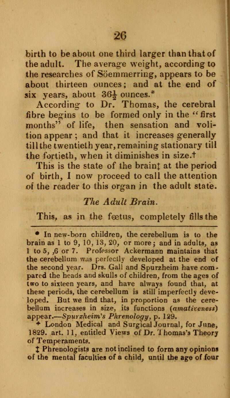 birth to be about one third larger than that of the adult. The average weight, according to the researches of Soemmerring, appears to be about thirteen ounces; and at the end of six years, about 36^ ounces.* According* to Dr. Thomas, the cerebral fibre begins to be formed only in the  first months of life, then sensation and voli- tion appear; and that it increases generally till the twentieth year, remaining stationary till the fortieth, when it diminishes in size.t This is the state of the brain! at the period of birth, I now proceed to call the attention of the reader to this organ in the adult state. The Adult Brain. This, as in the foetus, completely fills the * In new-born children, the cerebellum is to the brain as 1 to 9, 10, 13, 20, or more; and in adults, as 1 to 5, ,6 or 7. Professor Ackermann maintains that the cerebellum was perfectly developed at the end of the second year. Drs. Gall and Spurzheim have com- pared the heads and skulls of children, from the ages of two to sixteen years, and have always found that, at these periods, the cerebellum is still imperfectly deve- loped. But we find that, in proportion as the cere- bellum increases in size, its functions (amativcness) appear.—SpurzheimSs Phrenology, p. 129. + London Medical and Surgical Journal, for June, 1829. art. 11, entitled Views of Dr. J homas's Theory of Temperaments. X Phrenologists are not inclined to form any opinions of the mental faculties of a child, until the age of four