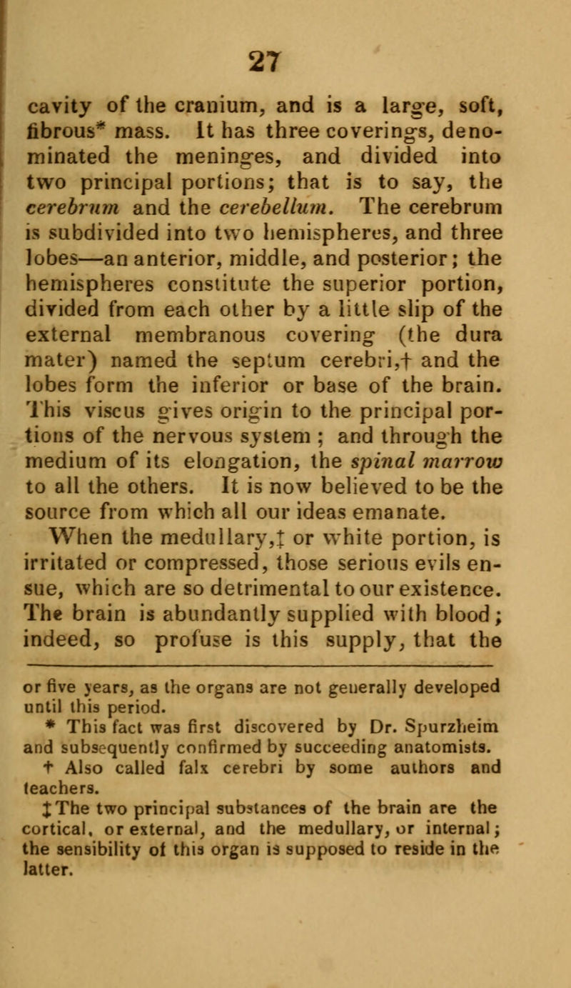 cavity of the cranium, and is a large, soft, fibrous* mass. It has three coverings, deno- minated the meninges, and divided into two principal portions; that is to say, the cerebrum and the cerebellum. The cerebrum is subdivided into two hemispheres, and three lobes—an anterior, middle, and posterior; the hemispheres constitute the superior portion, divided from each other by a little slip of the external membranous covering (the dura mater) named the septum cerebri,f and the lobes form the inferior or base of the brain. This viscus gives origin to the principal por- tions of the nervous system ; and through the medium of its elongation, the spinal marrow to all the others. It is now believed to be the source from which all our ideas emanate. When the medullary,! or white portion, is irritated or compressed, those serious evils en- sue, which are so detrimental to our existence. The brain is abundantly supplied with blood; indeed, so profuse is this supply, that the or five years, as the organs are not generally developed until this period. * This fact was first discovered by Dr. Spurzheim and subsequently confirmed by succeeding anatomists. t Also called falx cerebri by some authors and teachers. XThe two principal substances of the brain are the cortical, or external, and the medullary, or internal; the sensibility of this organ is supposed to reside in th* latter.