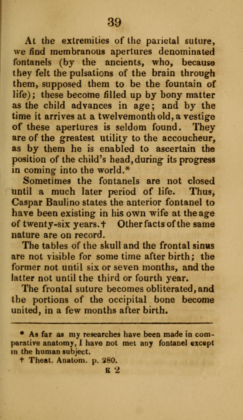 At the extremities of the parietal suture, we find membranous apertures denominated fontanels (by the ancients, who, because they felt the pulsations of the brain through them, supposed them to be the fountain of life); these become filled up by bony matter as the child advances in age; and by the time it arrives at a twelvemonth old, a vestige of these apertures is seldom found. They are of the greatest utility to the accoucheur, as by them he is enabled to ascertain the position of the child's head,during its progress in coming into the world.* Sometimes the fontanels are not closed until a much later period of life. Thus, Caspar Baulino states the anterior fontanel to have been existing in his own wife at the age of twenty-six years, t Other facts of the same nature are on record. The tables of the skull and the frontal sinus are not visible for some time after birth; the former not until six or seven months, and the latter not until the third or fourth year. The frontal suture becomes obliterated, and the portions of the occipital bone become united, in a few months after birth. * As far as my researches have been made in com- parative anatomy, I have not met any fontanel except in the human subject. t Theat. Anatom. p. 280. B 2