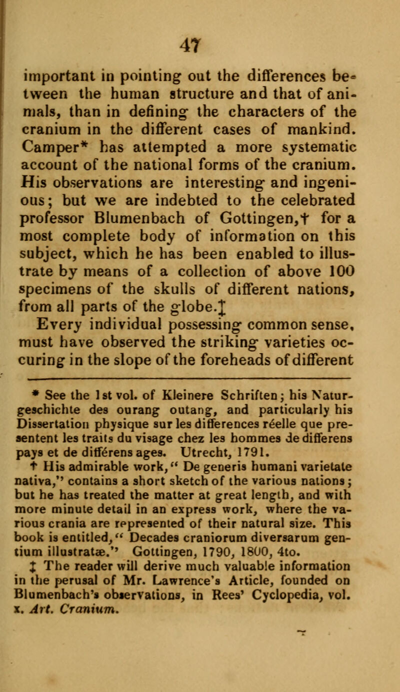 important in pointing out the differences be* tween the human structure and that of ani- mals, than in defining* the characters of the cranium in the different cases of mankind. Camper* has attempted a more systematic account of the national forms of the cranium. His observations are interesting and ingeni- ous ; but we are indebted to the celebrated professor Blumenbach of Gottingen,t for a most complete body of information on this subject, which he has been enabled to illus- trate by means of a collection of above 100 specimens of the skulls of different nations, from all parts of the globe.J Every individual possessing common sense, must have observed the striking varieties oc- curing in the slope of the foreheads of different * See the 1st vol. of Kleinere Schriften; his Xatur- geschichte des ourang outang, and particularly his Dissertation physique sur les differences r£elle que pre- sentent les traits du visage chez les hommes dedifferens pays et de ditferensages. Utrecht, 1791. t His admirable work, De generis humani varietate nativa/' contains a short sketch of the various nations; but he has treated the matter at great length, and with more minute detail in an express work, where the va- rious crania are represented of their natural size. This book is entitled, Decades craniorum diversarum gen- tium illustratse.*' Gottingen, 1790, 1800, 4to. X The reader will derive much valuable information in the perusal of Mr. Lawrence's Article, founded on Blumenbach's observations, in Rees' Cyclopedia, vol. x. Art. Cranium.