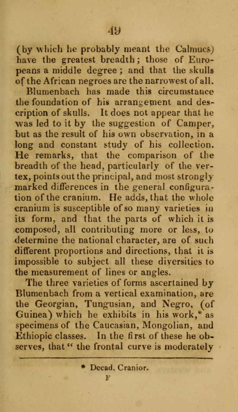 4U (by which he probably meant the Calmucs; have the greatest breadth; those of Euro- peans a middle degree ; and that the skulls of the African negroes are the narrowest of all. Blumenbach has made this circumstance the foundation of his arrangement and des- cription of skulls. It does not appear that he was led to it by the suggestion of Camper, but as the result of his own observation, in a long and constant study of his collection. He remarks, that the comparison of the breadth of the head, particularly of the ver- tex, points out the principal, and most strongly marked differences in the general configura- tion of the cranium. He adds, that the whole cranium is susceptible of so many varieties in its form, and that the parts of which it is composed, all contributing more or less, to determine the national character, are of such different proportions and directions, that it is impossible to subject all these diversities to the measurement of lines or angles. The three varieties of forms ascertained by Blumenbach from a vertical examination, are the Georgian, Tungusian, and Negro, (of Guinea) which he exhibits in his work,* as specimens of the Caucasian, Mongolian, and Ethiopic classes. In the first of these he ob- serves, thatM the frontal curve is moderately * Decad. Cranior. F