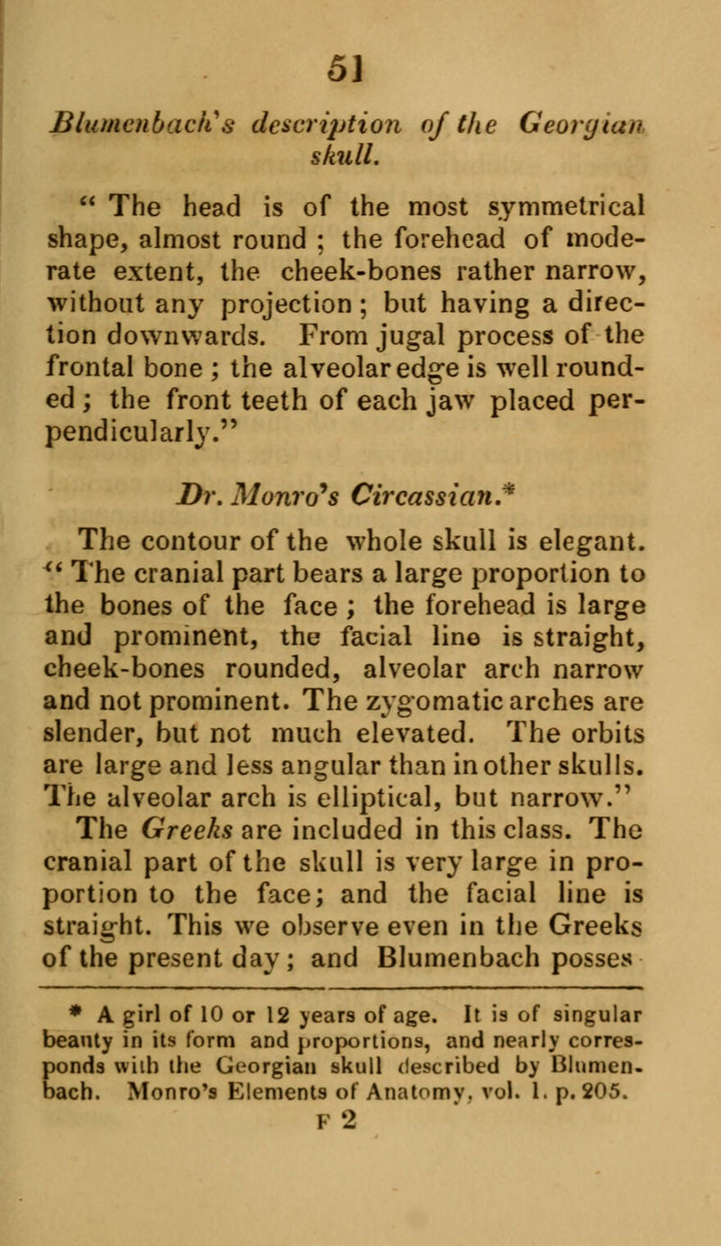 Blumcnbacits description of the Georgian skull.  The head is of the most symmetrical shape, almost round ; the forehead of mode- rate extent, the cheek-bones rather narrow, without any projection ; but having a direc- tion downwards. From jugal process of the frontal bone ; the alveolar edge is well round- ed ; the front teeth of each jaw placed per- pendicularly. Dr. Monro's Circassian* The contour of the whole skull is elegant. ' The cranial part bears a large proportion to the bones of the face ; the forehead is large and prominent, the facial line is straight, cheek-bones rounded, alveolar arch narrow and not prominent. The zygomatic arches are slender, but not much elevated. The orbits are large and less angular than in other skulls. The alveolar arch is elliptical, but narrow. The Greeks are included in this class. The cranial part of the skull is very large in pro- portion to the face; and the facial line is straight. This we observe even in the Greeks of the present day; and Blumenbach posses * A girl of 10 or 12 years of age. It is of singular beauty in its form and proportions, and nearly corres- ponds wiih the Georgian skull described by Blumen- bach. Monro's Elements of Anatomv. vol. I. p. 205. I 2