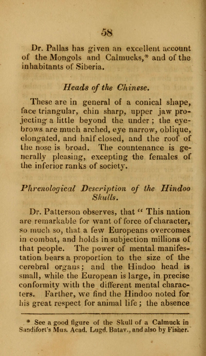 Dr. Pallas has given an excellent account of the Mongols and Calmucks,* and of the inhabitants of Siberia. Heads of the Chinese. These are in general of a conical shape, face triangular, chin sharp, upper jaw pro- jecting- a little beyond the under ; the eye- brows are much arched, eye narrow, oblique, elongated, and half closed, and the roof of the nose is broad. The countenance is ge- nerally pleasing, excepting the females of the inferior ranks of society. Phrenological Description of the Hindoo Skulls. Dr. Patterson observes, that  This nation are remarkable for want of force of character, so much so, that a few Europeans overcomes in combat, and holds in subjection millions of that people. The power of mental manifes- tation bears a proportion to the size of the cerebral organs; and the Hindoo head is small, while the European is large, in precise conformity with the different mental charac- ters. Farther, we find the Hindoo noted for his great respect for animal life; the absence * See a good figure of the Skull of a Calmuck in Sandifort's Mus. Acad. Lugd. Batav., and also by Fisher.