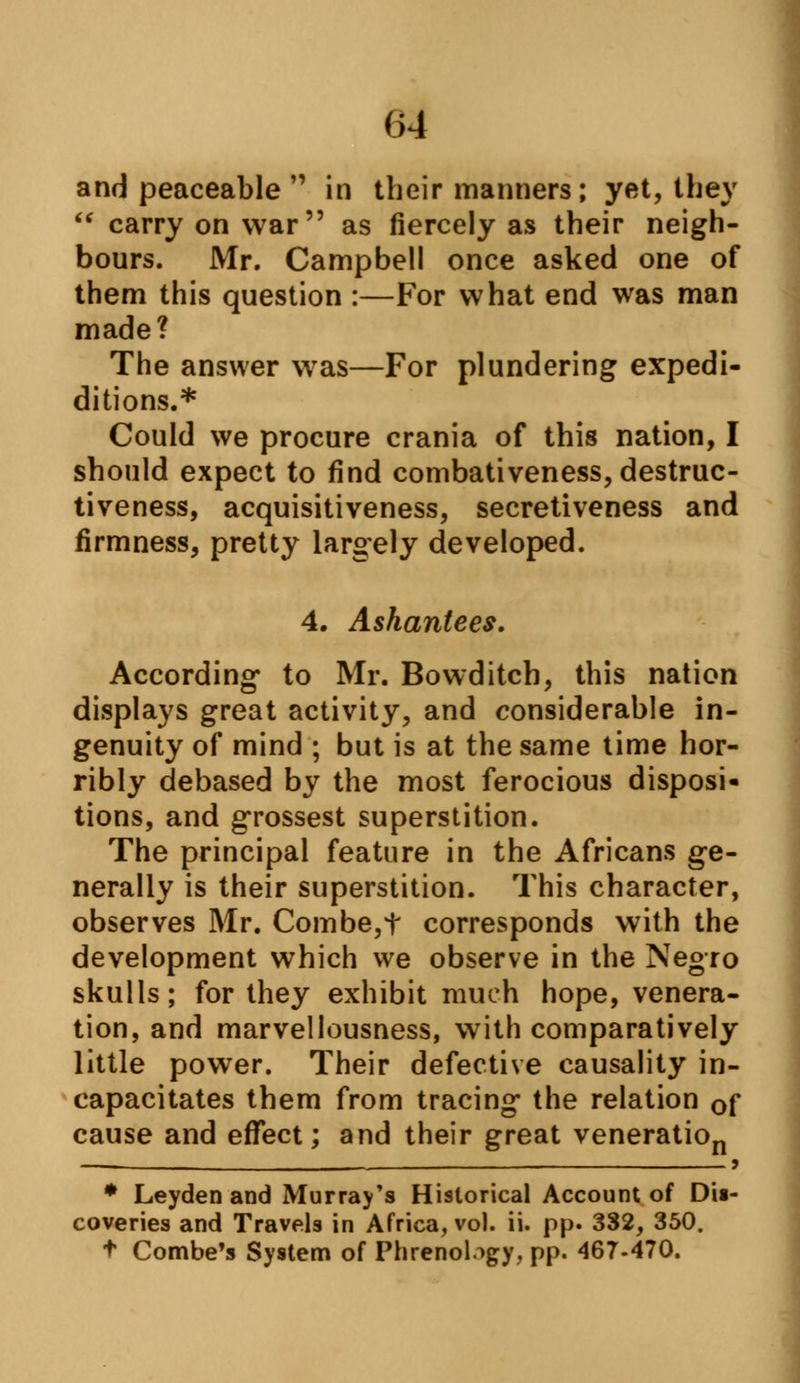 (>4 and peaceable  in their manners; yet, they  carry on war as fiercely as their neigh- bours. Mr. Campbell once asked one of them this question :—For what end was man made? The answer wras—For plundering expedi- ditions.* Could we procure crania of this nation, I should expect to find combativeness, destruc- tiveness, acquisitiveness, secretiveness and firmness, pretty largely developed. 4. Ashantees. According* to Mr. Bowditch, this nation displays great activity, and considerable in- genuity of mind ; but is at the same time hor- ribly debased by the most ferocious disposi- tions, and grossest superstition. The principal feature in the Africans ge- nerally is their superstition. This character, observes Mr. Combe,t corresponds with the development which we observe in the Negro skulls; for they exhibit much hope, venera- tion, and marvellousness, with comparatively little power. Their defective causality in- capacitates them from tracing the relation 0f cause and effect; and their great veneration — . , 9 * Leyden and Murray's Historical Account of Dii- coveries and Travels in Africa, vol. ii. pp. 332, 350. t Combe's System of Phrenology, pp. 467-470.