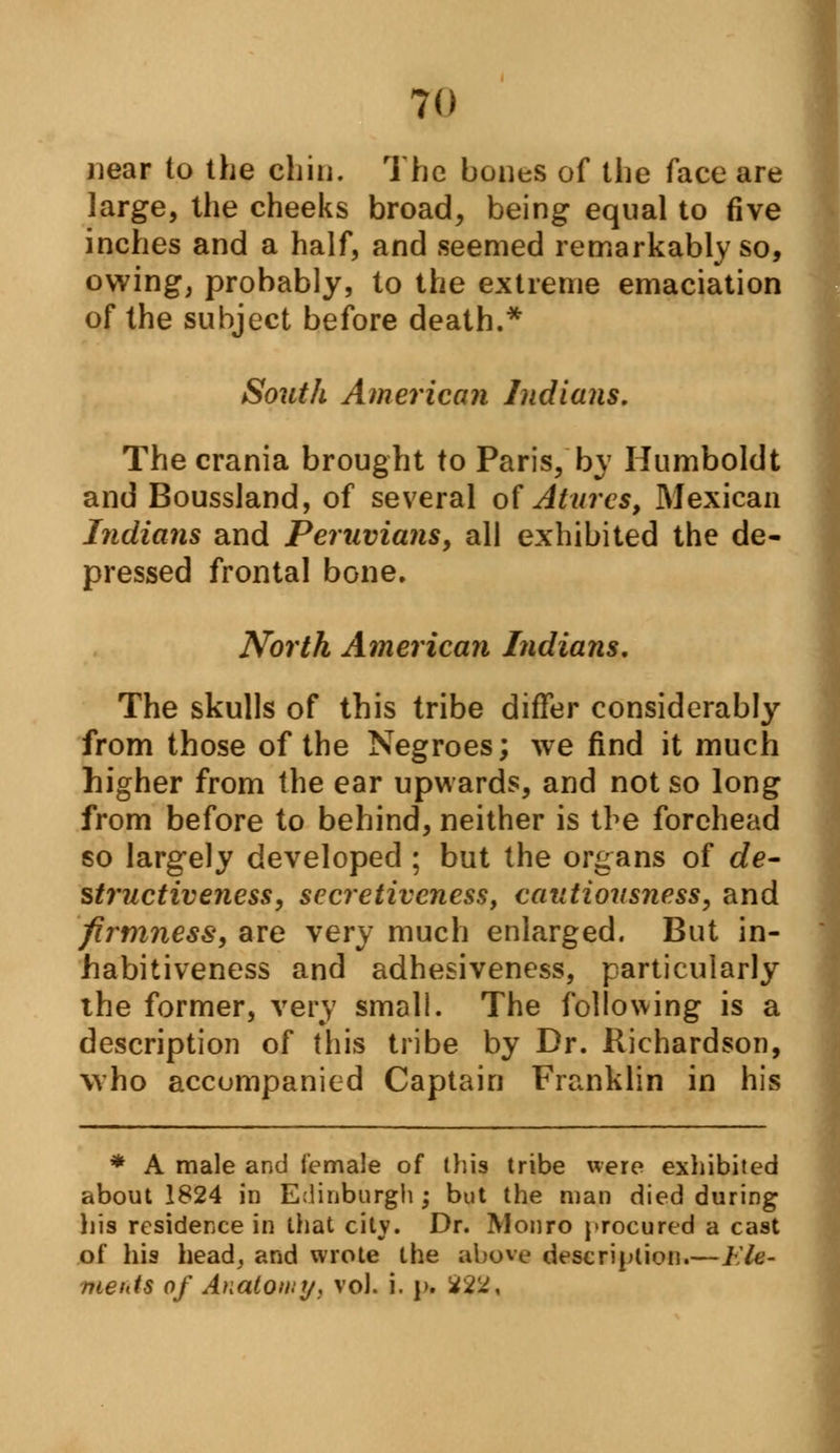 near to the chin. The bones of the face are large, the cheeks broad, being equal to five inches and a half, and seemed remarkably so, owing; probably, to the extreme emaciation of the subject before death.* South American Indians. The crania brought to Paris, by Humboldt and Boussland, of several of Attires, Mexican Indians and Peruvians, all exhibited the de- pressed frontal bone. North American Indians, The skulls of this tribe differ considerably from those of the Negroes; we find it much higher from the ear upwards, and not so long from before to behind, neither is the forehead so largely developed ; but the organs of de- structive eness, secretiveness, cautiousness, and firmness, are very much enlarged. But in- habitiveness and adhesiveness, particularly the former, very small. The following is a description of this tribe by Dr. Richardson, who accompanied Captain Franklin in his * A male and female of this tribe were exhibited about 1824 in Edinburgh ; but the man died during his residence in that city. Dr. Monro procured a cast of his head, and wrote the above description.— 1 U- meitis of Anatomy, vol. i. j». *2^,