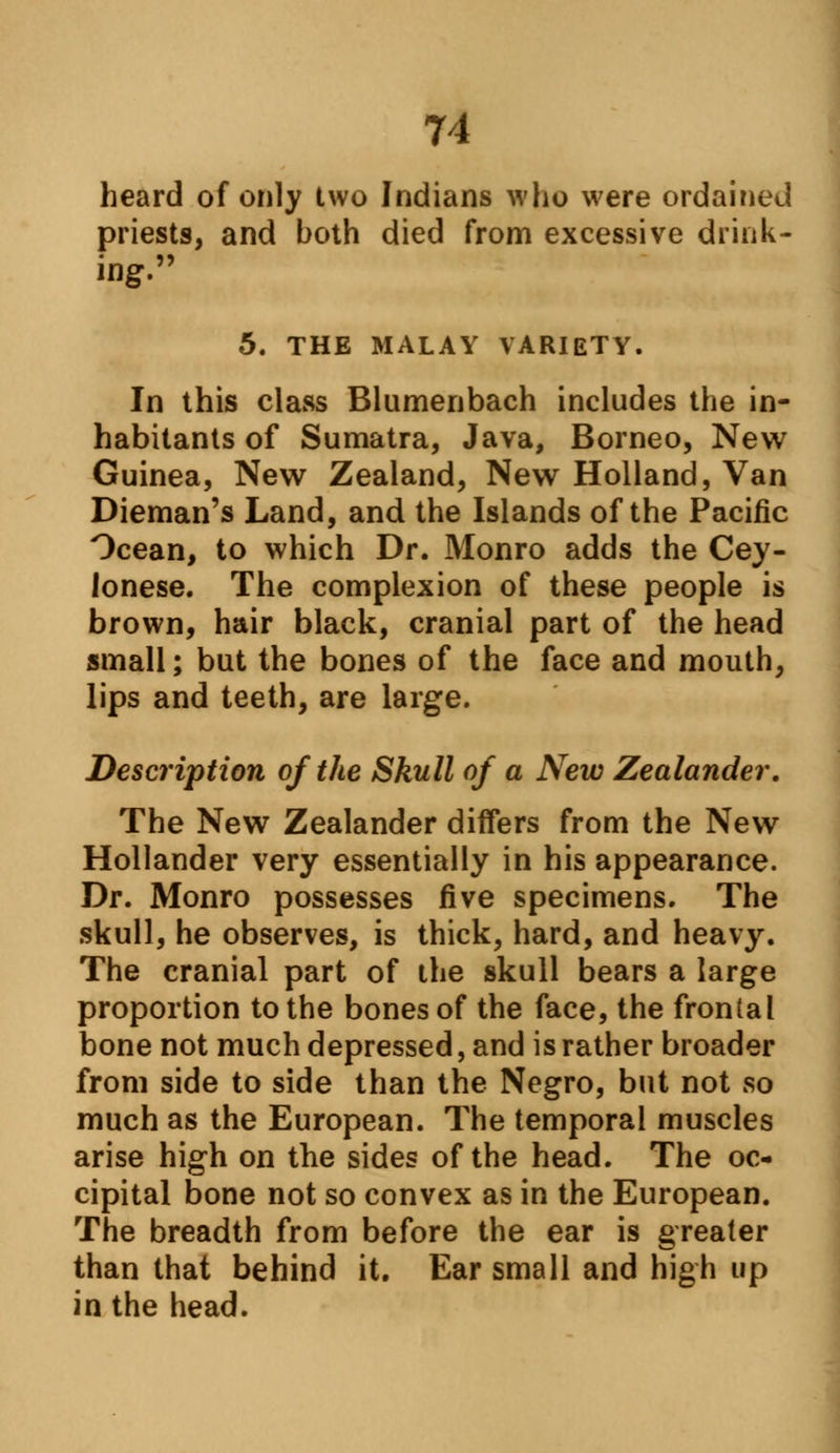 heard of only two Indians who were ordained priests, and both died from excessive drink- ing. 5. THE MALAY VARIETY. In this class Blumenbach includes the in- habitants of Sumatra, Java, Borneo, New Guinea, New Zealand, New Holland, Van Dieman's Land, and the Islands of the Pacific Ocean, to which Dr. Monro adds the Cey- lonese. The complexion of these people is brown, hair black, cranial part of the head small; but the bones of the face and mouth, lips and teeth, are large. Description of the Skull of a New Zealander. The New Zealander differs from the New Hollander very essentially in his appearance. Dr. Monro possesses five specimens. The skull, he observes, is thick, hard, and heavy. The cranial part of the skull bears a large proportion to the bones of the face, the frontal bone not much depressed, and is rather broader from side to side than the Negro, but not so much as the European. The temporal muscles arise high on the sides of the head. The oc- cipital bone not so convex as in the European. The breadth from before the ear is greater than that behind it. Ear small and high up in the head.