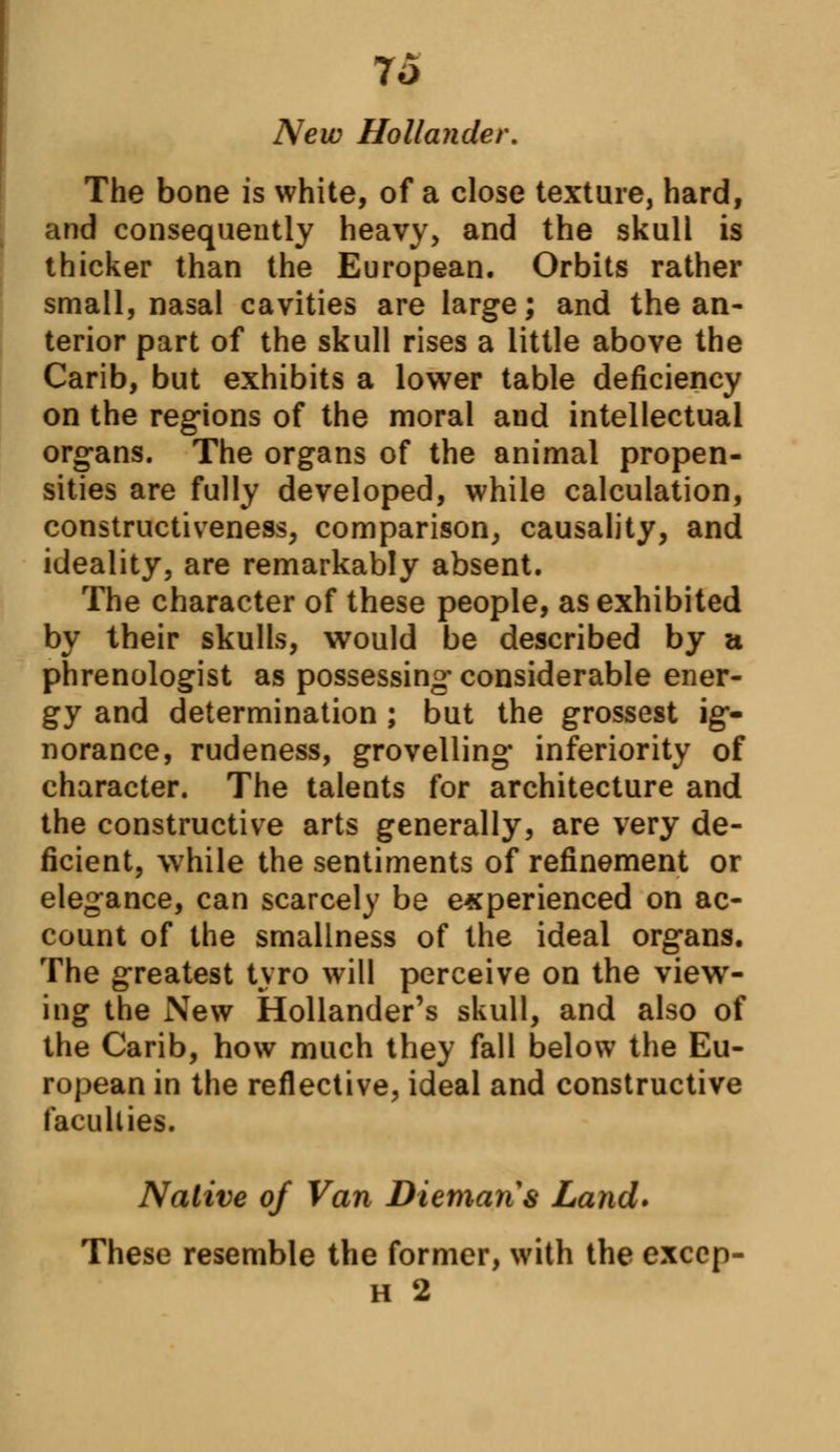 7o New Hollander. The bone is white, of a close texture, hard, and consequently heavy, and the skull is thicker than the European. Orbits rather small, nasal cavities are large; and the an- terior part of the skull rises a little above the Carib, but exhibits a lower table deficiency on the regions of the moral and intellectual organs. The organs of the animal propen- sities are fully developed, while calculation, constructiveness, comparison, causality, and ideality, are remarkably absent. The character of these people, as exhibited by their skulls, would be described by a phrenologist as possessing considerable ener- gy and determination ; but the grossest ig- norance, rudeness, grovelling inferiority of character. The talents for architecture and the constructive arts generally, are very de- ficient, while the sentiments of refinement or elegance, can scarcely be experienced on ac- count of the smallness of the ideal organs. The greatest tyro will perceive on the view- ing the New Hollander's skull, and also of the Carib, how much they fall below the Eu- ropean in the reflective, ideal and constructive faculties. Native of Van Diemaris Land* These resemble the former, with the exccp- h 2