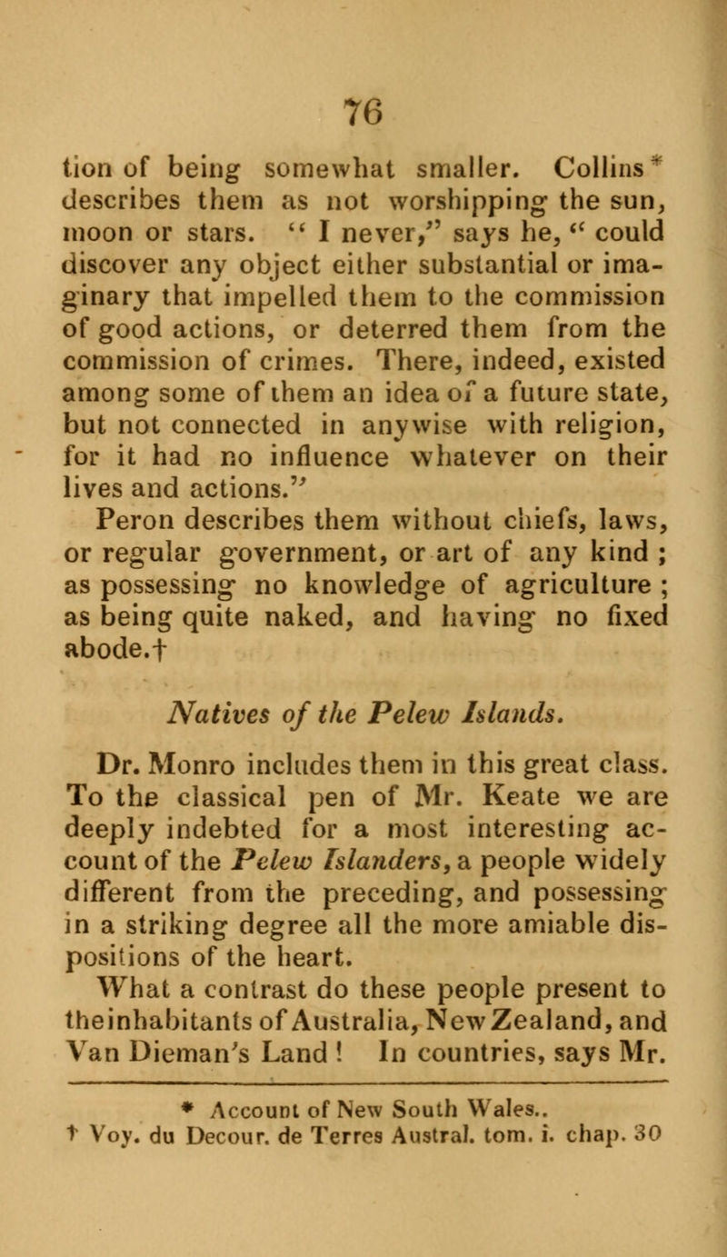 tion of being somewhat smaller. Collins* describes them as not worshipping the sun, moon or stars.  I never/' says he,  could discover any object either substantial or ima- ginary that impelled them to the commission of good actions, or deterred them from the commission of crimes. There, indeed, existed among some of them an idea of a future state, but not connected in anywise with religion, for it had no influence whatever on their lives and actions. Peron describes them without chiefs, laws, or regular government, or art of any kind ; as possessing no knowledge of agriculture ; as being quite naked, and having no fixed abode.f Natives of the Pelew Islands. Dr. Monro includes them in this great class. To the classical pen of Mr. Keate we are deeply indebted for a most interesting ac- count of the Pelew Islanders, a people widely different from the preceding, and possessing in a striking degree all the more amiable dis- positions of the heart. What a contrast do these people present to theinhabitants of Australia, New Zealand, and Van Dieman's Land ! In countries, says Mr. * Account of New South Wales.. t Voy. du Decour. de Terres Austral, torn. i. chap. 30