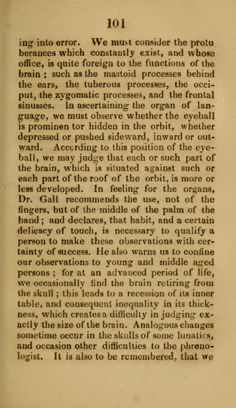 ing into error. We mu*t consider the protu berances which constantly exist, and whose office, is quite foreign to the functions of the brain ; such as the mastoid processes behind the ears, the tuberous processes, the occi- put, the zygomatic processes, and the frontal sinusses. In ascertaining the organ of lan- guage, we must observe whether the eyeball is prominen tor hidden in the orbit, whether depressed or pushed sideward, inward or out- ward. According to this position of the eye- ball, we may judge that each or such part of the brain, which is situated against such or each part of the roof of the orbit, is more or less developed. In feeling for the organs, Dr. Gall recommends the use, not of the fingers, but of the middle of the palm of the hand ; and declares, that habit, and a certain delicacy of touch, is necessary to qualify a person to make these observations with cer- tainty of success. He also warns us to confine our observations to young and middle aged persons ; for at an advanced period of life, we occasionally find the brain retiring from the skull ; this leads to a recession of its inner table, and consequent inequality in its thick- ness, which creates a difficulty in judging ex- actly the size of the brain. Analogous changes sometime occur in the skulls of some lunatics, and occasion other difficulties to the phreno- logist. It is also to be remembered, that we