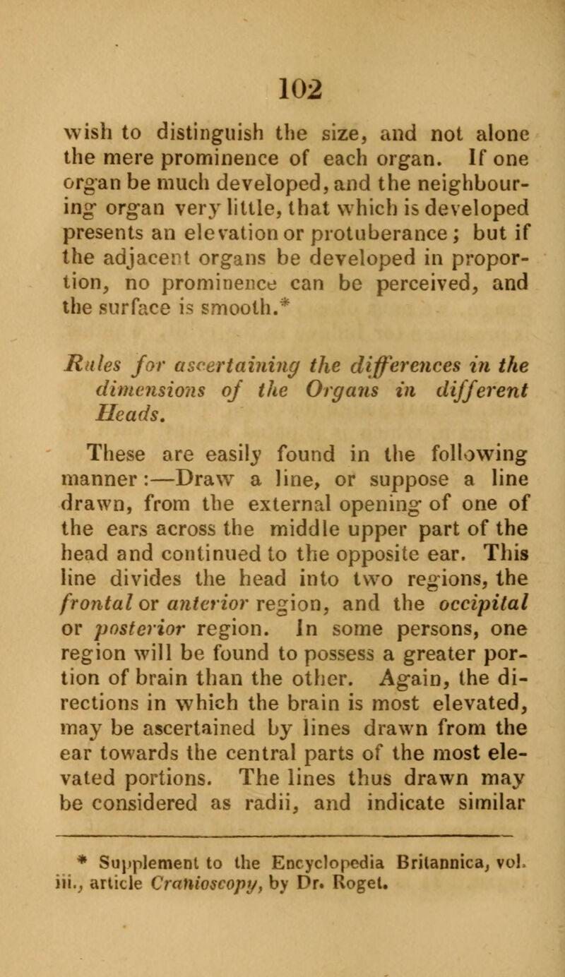 wish to distinguish the size, and not alone the mere prominence of each organ. If one organ be much developed, and the neighbour- ing* organ very little, that which is developed presents an elevation or protuberance ; but if the adjacent organs be developed in propor- tion, no prominence can be perceived, and the surface is smooth.* Rules for ascertaining the differences in the dimensions of the Organs in different Heads. These are easily found in the following manner:—Draw a line, or suppose a line drawn, from the external opening of one of the ears across the middle upper part of the head and continued to the opposite ear. This line divides the head into two regions, the frontal or anterior region, and the occipital or posterior region, in some persons, one region will be found to possess a greater por- tion of brain than the other. Again, the di- rections in which the brain is most elevated, may be ascertained by lines drawn from the ear towards the central parts of the most ele- vated portions. The lines thus drawn may be considered as radii, and indicate similar * Supplement to the Encyclopedia Brilannica, vol in., article Cranioscopy, by Dr. Roget.