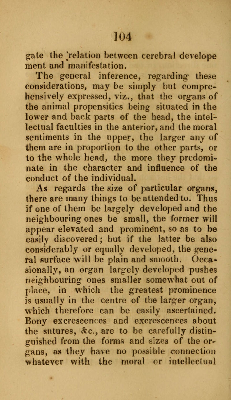 gate the ^relation between cerebral develope ment and manifestation. The general inference, regarding- these considerations, may be simply but compre- hensively expressed, viz., that the organs of the animal propensities being situated in the lower and back parts of the head, the intel- lectual faculties in the anterior, and the moral sentiments in the upper, the larger any of them are in proportion to the other parts, or to the whole head, the more they predomi- nate in the character and influence of the conduct of the individual. As regards the size of particular organs, there are many things to be attended to. Thus if one of them be largely developed and the neighbouring ones be small, the former will appear elevated and prominent, so as to be easily discovered; but if the latter be also considerably or equally developed, the gene- ral surface will be plain and smooth. Occa- sionally, an organ largely developed pushes neighbouring ones smaller somewhat out of place, in which the greatest prominence is usually in the centre of the larger organ, which therefore can be easily ascertained. Bony excrescences and excrescences about the sutures, &c, are to be carefully distin- guished from the forms and sizes of the or- gans, as they have no possible connection whatever with the moral or intellectual