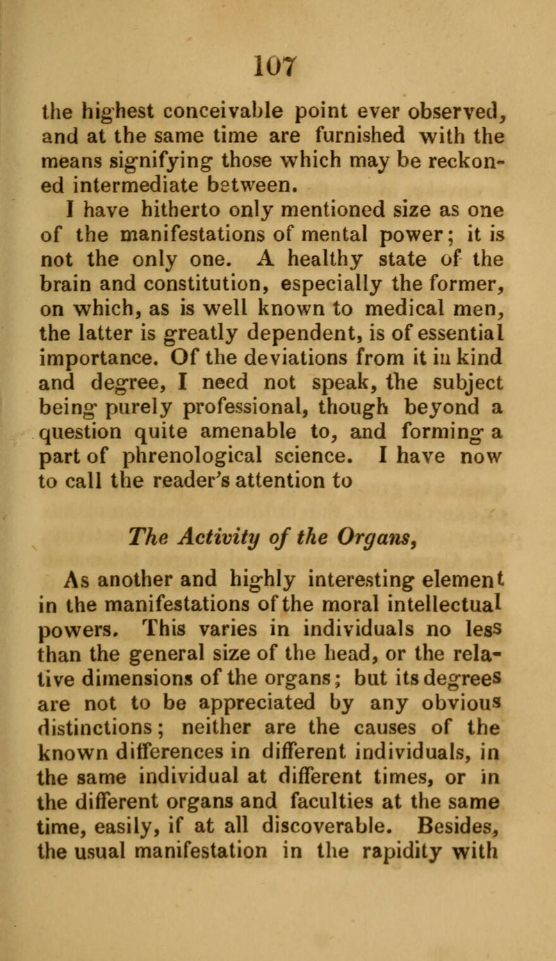 the highest conceivable point ever observed, and at the same time are furnished with the means signifying those which may be reckon- ed intermediate between. I have hitherto only mentioned size as one of the manifestations of mental power; it is not the only one. A healthy state of the brain and constitution, especially the former, on which, as is well known to medical men, the latter is greatly dependent, is of essential importance. Of the deviations from it in kind and degree, I need not speak, the subject being purely professional, though beyond a question quite amenable to, and forming a part of phrenological science. I have now to call the reader's attention to The Activity of the Organs, As another and highly interesting element in the manifestations of the moral intellectual powers. This varies in individuals no less than the general size of the head, or the rela- tive dimensions of the organs; but its degrees are not to be appreciated by any obvious distinctions; neither are the causes of the known differences in different individuals, in the same individual at different times, or in the different organs and faculties at the same time, easily, if at all discoverable. Besides, the usual manifestation in the rapidity with