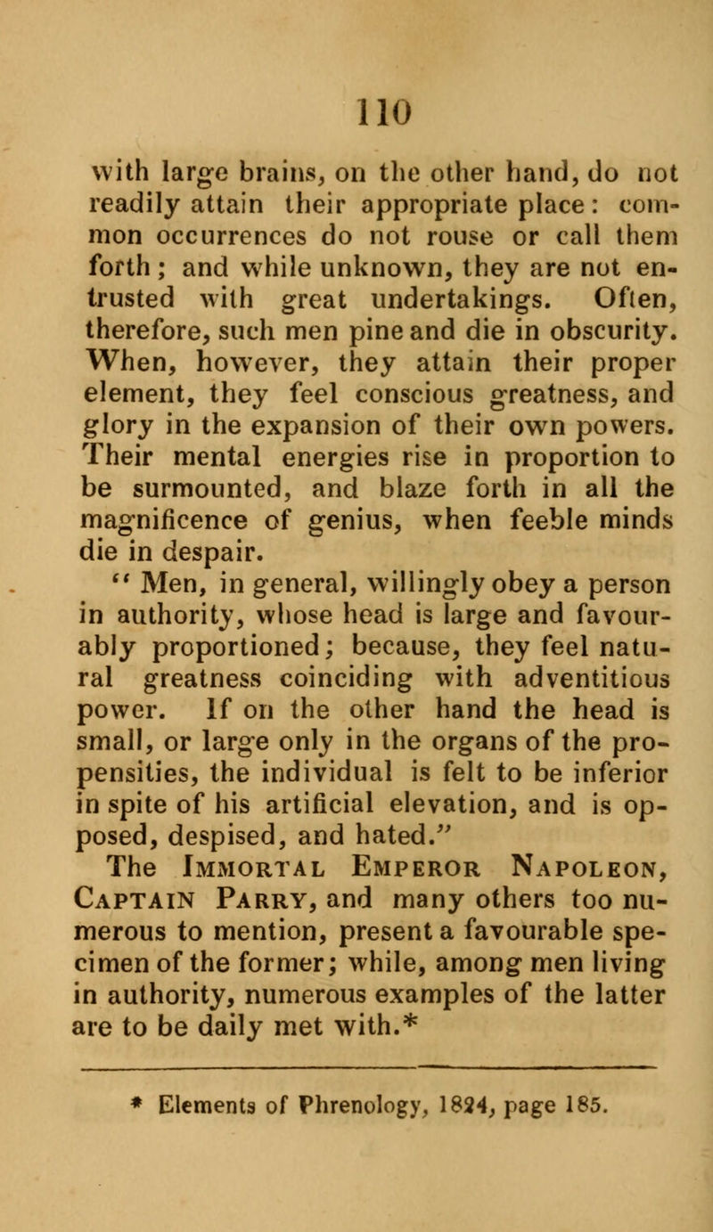 with large brains, on the other hand, do not readily attain their appropriate place : com- mon occurrences do not rouse or call them forth ; and while unknown, they are not en- trusted with great undertakings. Often, therefore, such men pine and die in obscurity. When, however, they attain their proper element, they feel conscious greatness, and glory in the expansion of their own powers. Their mental energies rise in proportion to be surmounted, and blaze forth in all the magnificence of genius, when feeble minds die in despair.  Men, in general, willingly obey a person in authority, whose head is large and favour- ably proportioned; because, they feel natu- ral greatness coinciding with adventitious power. If on the other hand the head is small, or large only in the organs of the pro- pensities, the individual is felt to be inferior in spite of his artificial elevation, and is op- posed, despised, and hated. The Immortal Emperor Napoleon, Captain Parry, and many others too nu- merous to mention, present a favourable spe- cimen of the former; while, among men living in authority, numerous examples of the latter are to be daily met with.* * Elements of Phrenology, 1824, page 185.