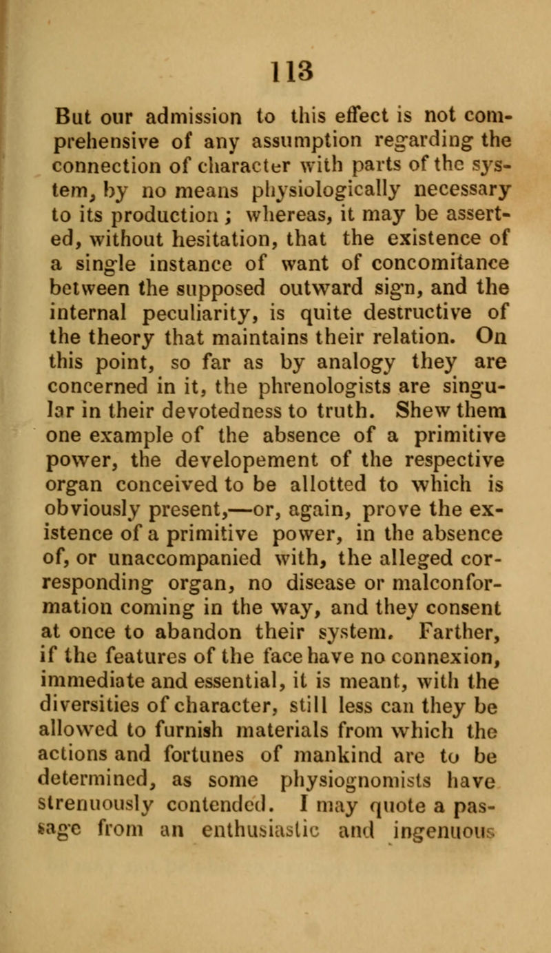 But our admission to this effect is not com- prehensive of any assumption regarding the connection of character with parts of the sjrs- tem, by no means physiologically necessary to its production; whereas, it may be assert- ed, without hesitation, that the existence of a single instance of want of concomitance between the supposed outward sign, and the internal peculiarity, is quite destructive of the theory that maintains their relation. On this point, so far as by analogy they are concerned in it, the phrenologists are singu- lar in their devotedness to truth. Shew them one example of the absence of a primitive power, the developement of the respective organ conceived to be allotted to which is obviously present,—or, again, prove the ex- istence of a primitive power, in the absence of, or unaccompanied with, the alleged cor- responding organ, no disease or malconfor- mation coming in the way, and they consent at once to abandon their system. Farther, if the features of the face have no connexion, immediate and essential, it is meant, with the diversities of character, still less can they be allowed to furnish materials from which the actions and fortunes of mankind are to be determined, as some physiognomists have strenuously contended. I may quote a pas- sage from an enthusiastic and ingenuou