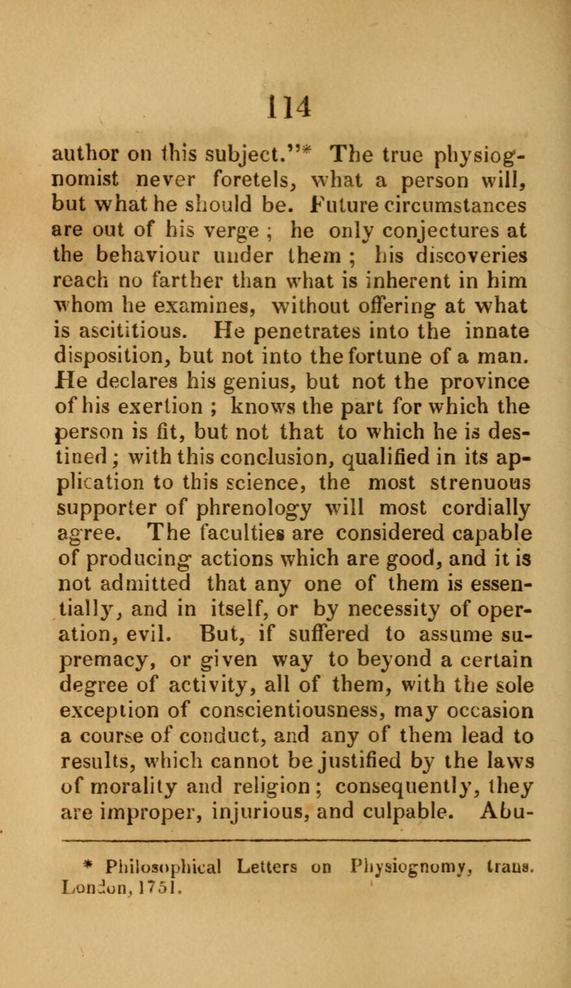 author on this subject.* The true physiog- nomist never foretels, what a person will, but what he should be. Future circumstances are out of his verge ; he only conjectures at the behaviour under them ; his discoveries reach no farther than what is inherent in him whom he examines, without offering at what is ascititious. He penetrates into the innate disposition, but not into the fortune of a man. He declares his genius, but not the province of his exertion ; knows the part for which the person is fit, but not that to which he is des- tined ; with this conclusion, qualified in its ap- plication to this science, the most strenuous supporter of phrenology will most cordially agree. The faculties are considered capable of producing actions which are good, and it is not admitted that any one of them is essen- tiall}r, and in itself, or by necessity of oper- ation, evil. But, if suffered to assume su- premacy, or given way to beyond a certain degree of activity, all of them, with the sole exception of conscientiousness, may occasion a course of conduct, and any of them lead to results, which cannot be justified by the laws of morality and religion ; consequently, they are improper, injurious, and culpable. Abu- * Philosophical Letters on Physiognomy,, trans. London, 1751,