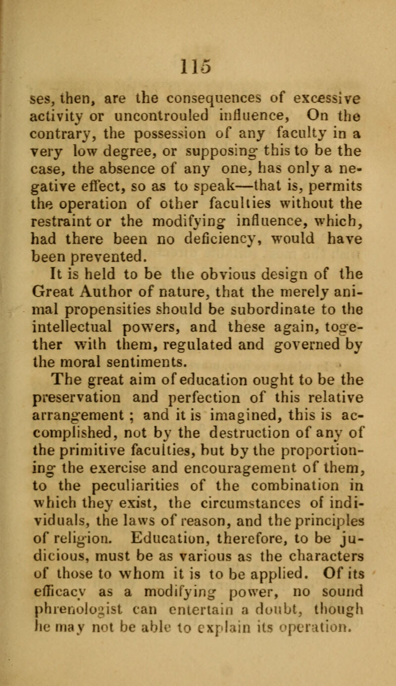 ses, then, are the consequences of excessive activity or uncontrolled influence, On the contrary, the possession of any faculty in a very low degree, or supposing- this to be the case, the absence of any one, has only a ne- gative effect, so as to speak—that is, permits the operation of other faculties without the restraint or the modifying influence, which, had there been no deficiency, would have been prevented. It is held to be the obvious design of the Great Author of nature, that the merely ani- mal propensities should be subordinate to the intellectual powers, and these again, toge- ther with them, regulated and governed by the moral sentiments. The great aim of education ought to be the preservation and perfection of this relative arrangement ; and it is imagined, this is ac- complished, not by the destruction of any of the primitive faculties, but by the proportion- ing the exercise and encouragement of them, to the peculiarities of the combination in which they exist, the circumstances of indi- viduals, the laws of reason, and the principles of religion. Education, therefore, to be ju- dicious, must be as various as the characters uf tho^e to whom it is to be applied. Of its efficacy as a modifying power, no sound phrenologist can entertain a doubt, though he maj not be able to explain its operation.