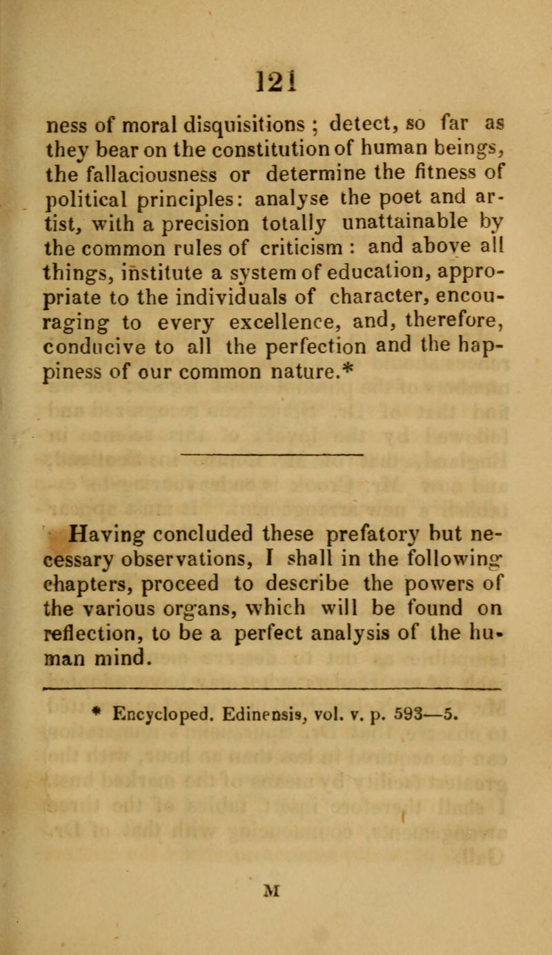 ness of moral disquisitions ; detect, so far as they bear on the constitution of human beings, the fallaciousness or determine the fitness of political principles: analyse the poet and ar- tist, with a precision totally unattainable by the common rules of criticism : and above all things, institute a system of education, appro- priate to the individuals of character, encou- raging to every excellence, and, therefore, conducive to all the perfection and the hap- piness of our common nature.* Having concluded these prefatory but ne- cessary observations, I shall in the following chapters, proceed to describe the powers of the various organs, which will be found on reflection, to be a perfect analysis of the hu» man mind. * Encycloped. Edinensi9, vol. v. p. 593—5. M