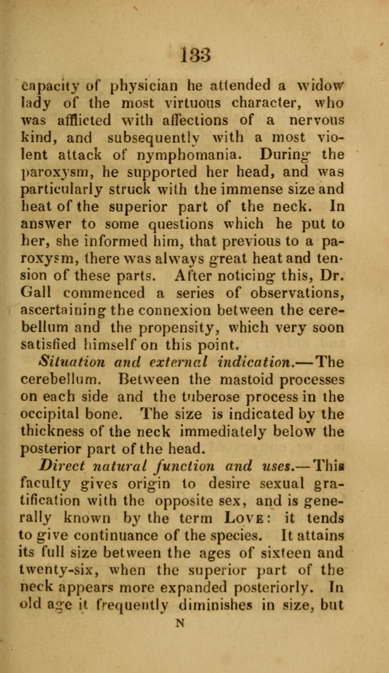 capacity of physician he attended a widow lady of the most virtuous character, who was afflicted with affections of a nervous kind, and subsequently with a most vio- lent attack of nymphomania. During- the paroxysm, he supported her head, and was particularly struck with the immense size and heat of the superior part of the neck. In answer to some questions which he put to her, she informed him, that previous to a pa- roxysm, there was always great heat and ten- sion of these parts. After noticing this, Dr. Gall commenced a series of observations, ascertaining the connexion between the cere- bellum and the propensity, which very soon satisfied himself on this point. Situation and external indication.— The cerebellum. Between the mastoid processes on each side and the tuberose process in the occipital bone. The size is indicated by the thickness of the neck immediately below the posterior part of the head. Direct natural function and uses.— This faculty gives origin to desire sexual gra- tification with the opposite sex, and is gene- rally known by the term Love: it tends to give continuance of the species. It attains its full size between the ages of sixteen and twenty-six, when the superior part of the neck appears more expanded posteriorly. In old aire it frequently diminishes in size, but N