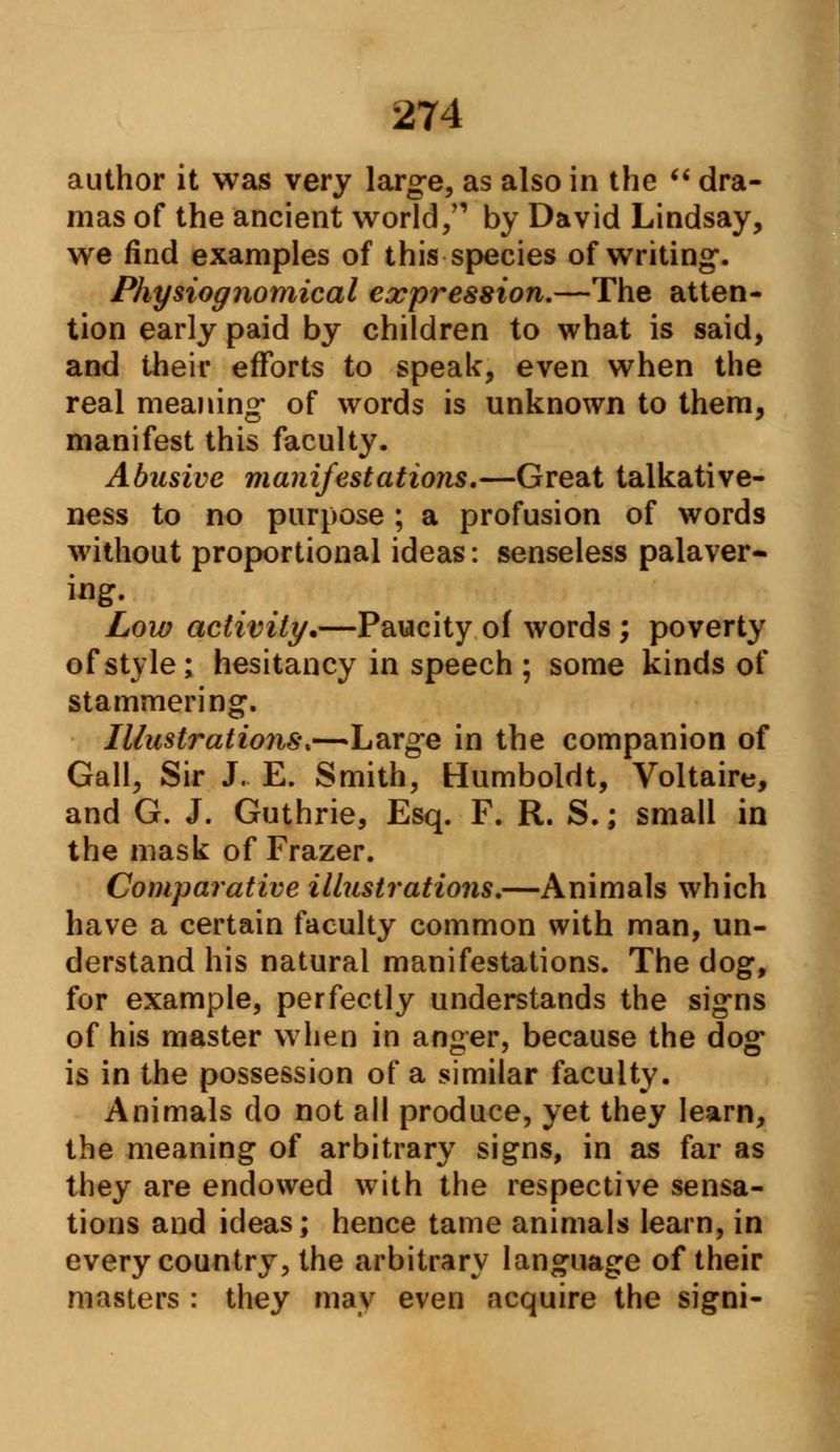 author it was very large, as also in the dra- mas of the ancient world/1 by David Lindsay, we find examples of this species of writing. Physiognomical expression.—The atten- tion early paid by children to what is said, and their efforts to speak, even when the real meaning* of words is unknown to them, manifest this faculty. Abusive manifestations.—Great talkative- ness to no purpose ; a profusion of words without proportional ideas: senseless palaver- ing. Low activity.—Paucity of words ; poverty of style; hesitancy in speech ; some kinds of stammering. Illustrations,—Large in the companion of Gall, Sir J. E. Smith, Humboldt, Voltaire, and G. J. Guthrie, Esq. F. R. S.; small in the mask of Frazer. Comparative illustrations.—Animals which have a certain faculty common with man, un- derstand his natural manifestations. The dog, for example, perfectly understands the signs of his master when in anger, because the dog is in the possession of a similar faculty. Animals do not all produce, yet they learn, the meaning of arbitrary signs, in as far as they are endowed with the respective sensa- tions and ideas; hence tame animals learn, in every country, the arbitrary language of their masters : they may even acquire the signi-