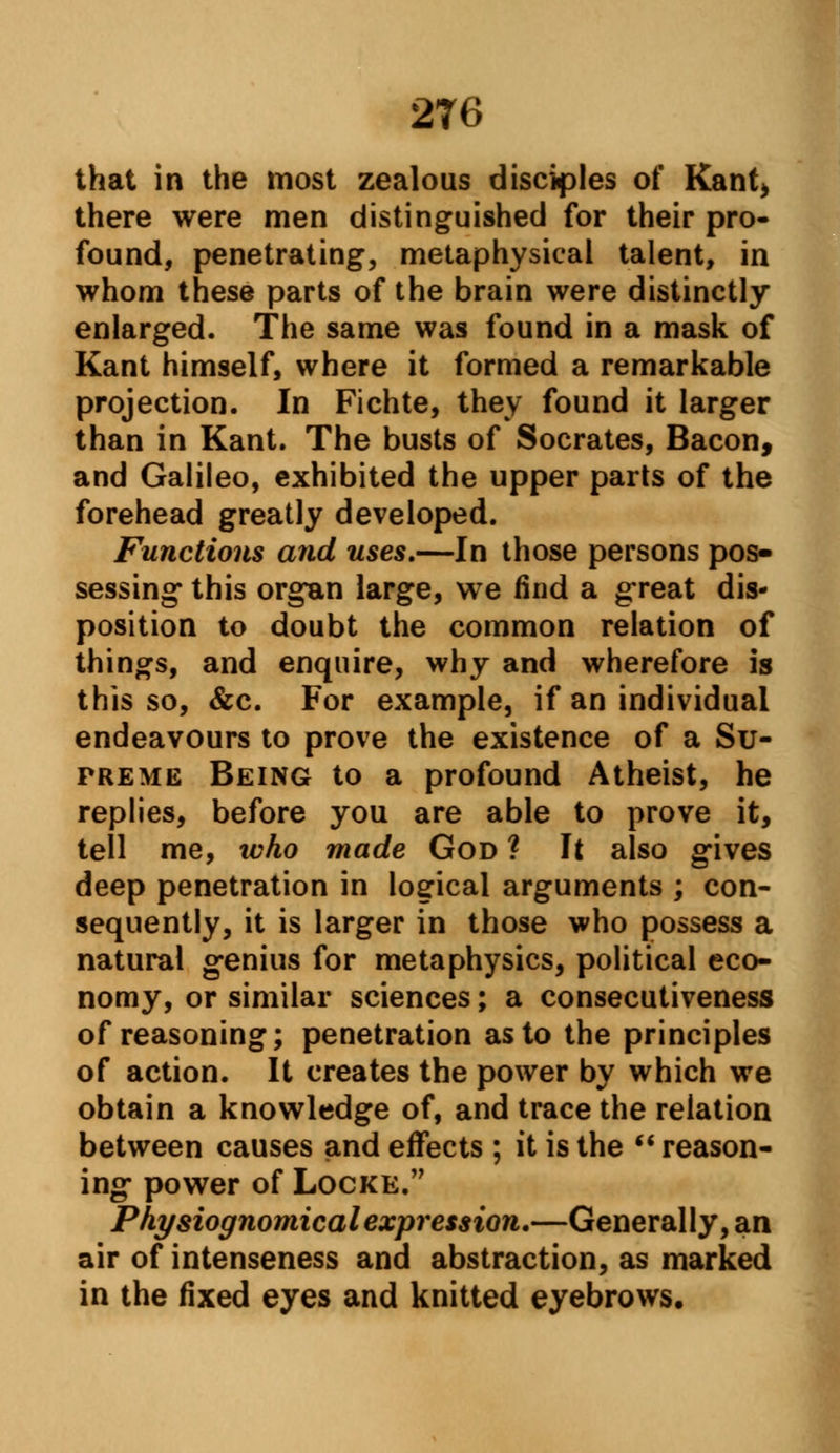 2T6 that in the most zealous disciples of Rant* there were men distinguished for their pro- found, penetrating, metaphysical talent, in whom these parts of the brain were distinctly enlarged. The same was found in a mask of Kant himself, where it formed a remarkable projection. In Fichte, they found it larger than in Kant. The busts of Socrates, Bacon, and Galileo, exhibited the upper parts of the forehead greatly developed. Functions and uses.—In those persons pos- sessing* this organ large, we find a great dis- position to doubt the common relation of things, and enquire, why and wherefore is this so, &c. For example, if an individual endeavours to prove the existence of a Su- preme Being to a profound Atheist, he replies, before you are able to prove it, tell me, who made God ? It also gives deep penetration in logical arguments ; con- sequently, it is larger in those who possess a natural genius for metaphysics, political eco- nomy, or similar sciences; a consecutiveness of reasoning; penetration as to the principles of action. It creates the power by which we obtain a knowledge of, and trace the relation between causes and effects ; it is the reason- ing power of Locke. Physiognomical expression.—Generally, an air of intenseness and abstraction, as marked in the fixed eyes and knitted eyebrows.