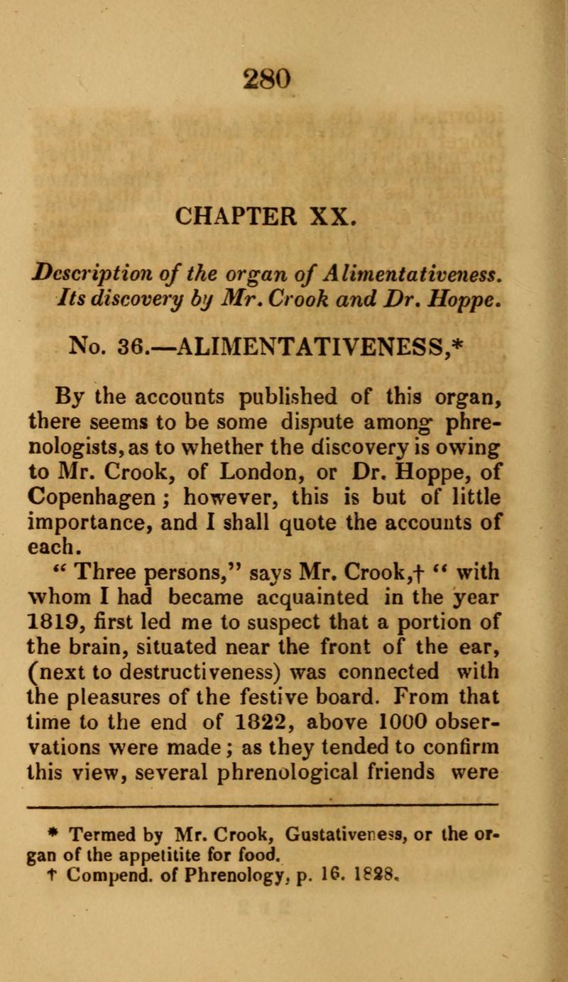 CHAPTER XX. Description of the organ of Alimentativeness. Its discovery by Mr. Crook and Dr. Hoppe. No. 36.—ALIMENTATIVENESS,* By the accounts published of this organ, there seems to be some dispute among* phre- nologists, as to whether the discovery is owing to Mr. Crook, of London, or Dr. Hoppe, of Copenhagen; however, this is but of little importance, and I shall quote the accounts of each. Three persons, says Mr. Crook,f with whom I had became acquainted in the year 1819, first led me to suspect that a portion of the brain, situated near the front of the ear, (next to destructiveness) was connected with the pleasures of the festive board. From that time to the end of 1822, above 1000 obser- vations were made; as they tended to confirm this view, several phrenological friends were * Termed by Mr. Crook, Gustativei ess, or the or- gan of the appetitite for food. t Compend. of Phrenology, p. 16. 1828.