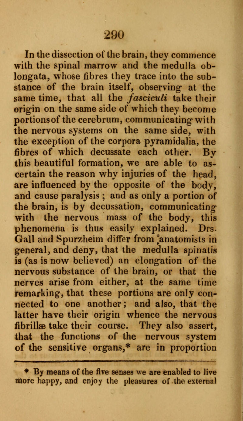 In the dissection of the brain, they commence with the spinal marrow and the medulla ob- longata, whose fibres they trace into the sub- stance of the brain itself, observing* at the same time, that all the fasciculi take their origin on the same side of which they become portions of the cerebrum, communicating with the nervous systems on the same side, with the exception of the corpora pyramidalia, the fibres of which decussate each other. By this beautiful formation, we are able to as- certain the reason why injuries of the head, are influenced by the opposite of the body, and cause paralysis ; and as only a portion of the brain, is by decussation, communicating with the nervous mass of the body, this phenomena is thus easily explained. Drs. Gall and Spurzheim differ from 'anatomists in general, and deny, that the medulla spinatis is (as is now believed) an elongation of the nervous substance of the brain, or that the nerves arise from either, at the same time remarking, that these portions are only con- nected to one another; and also, that the latter have their origin whence the nervous fibrillse take their course. They also assert, that the functions of the nervous system of the sensitive organs,* are in proportion * By means of the five senses we are enabled to live more happy, and enjoy the pleasures of the external