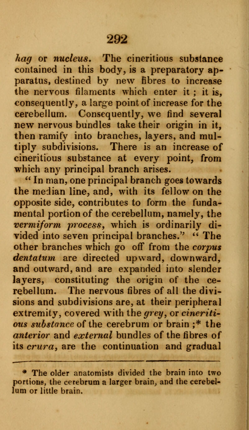 hag or nucleus. The cineritious substance contained in this body, is a preparatory ap- paratus, destined by new fibres to increase the nervous filaments which enter it ; it is, consequently, a large point of increase for the cerebellum. Consequently, we find several new nervous bundles take their origin in it, then ramify into branches, layers, and mul- tiply subdivisions. There is an increase of cineritious substance at every point, from which any principal branch arises. In man, one principal branch goes towards the median line, and, with its fellow on the opposite side, contributes to form the funda- mental portion of the cerebellum, namely, the vermiform process, which is ordinarily di- vided into seven principal branches. The other branches which go off from the corpus dentatum are directed upward, downward, and outward, and are expanded into slender layers, constituting the origin of the ce- rebellum. The nervous fibres of all the divi- sions and subdivisions are, at their peripheral extremity, covered with the grey, or cineriti- ous substance of the cerebrum or brain ;* the anterior and external bundles of the fibres of its crura, are the continuation and gradual * The older anatomists divided the brain into two portions, the cerehrum a larger brain, and the cerebel- lum or little brain.