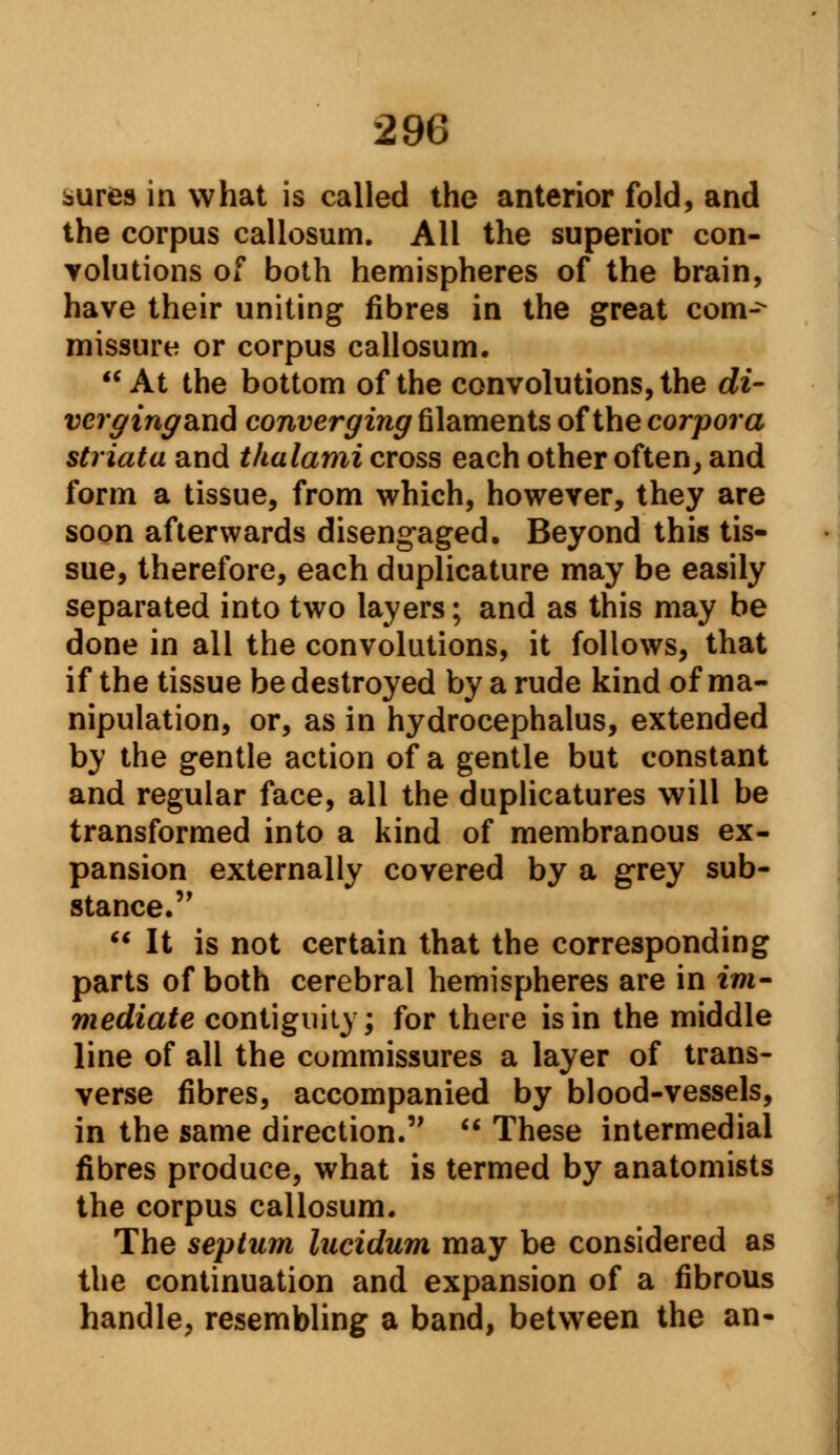 aiires in what is called the anterior fold, and the corpus callosum. All the superior con- volutions of both hemispheres of the brain, have their uniting fibres in the great com-^ missure or corpus callosum. At the bottom of the convolutions, the di- vcrgingsLiid converging filaments of the corpora striata and thalami cross each other often, and form a tissue, from which, however, they are soon afterwards disengaged. Beyond this tis- sue, therefore, each duplicature may be easily separated into two layers; and as this may be done in all the convolutions, it follows, that if the tissue be destroyed by a rude kind of ma- nipulation, or, as in hydrocephalus, extended by the gentle action of a gentle but constant and regular face, all the duplicatures will be transformed into a kind of membranous ex- pansion externally covered by a grey sub- stance.'' It is not certain that the corresponding parts of both cerebral hemispheres are in im- mediate contiguity; for there is in the middle line of all the commissures a layer of trans- verse fibres, accompanied by blood-vessels, in the same direction. These intermedial fibres produce, what is termed by anatomists the corpus callosum. The septum lucidum may be considered as the continuation and expansion of a fibrous handle, resembling a band, between the an-