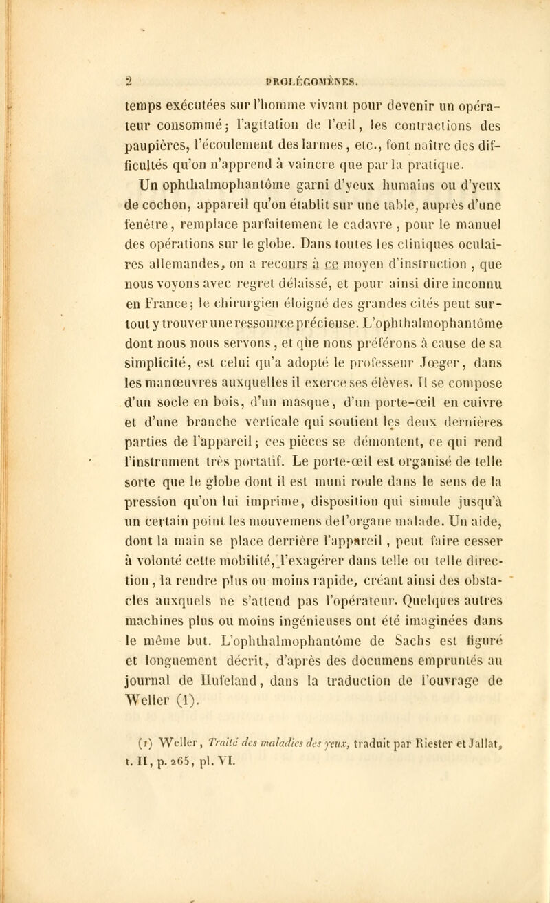 temps exécutées sur l'homme vivant pour devenir un opéra- teur consommé; l'agitation de l'œil, les contractions des paupières, l'écoulement des larmes , etc., font naître des dif- ficultés qu'on n'apprend à vaincre que par la pratique. Un ophllialmophantôme garni d'yeux humains ou d'yeux de cochon, appareil qu'on établit sur une table, auprès d'une fenêtre, remplace parfaitement le cadavre , pour le manuel des opérations sur le globe. Dans toutes les cliniques oculai- res allemandes, on a recours à ce moyen d'instruction , que nous voyons avec regret délaissé, et pour ainsi dire inconnu en France; le chirurgien éloigné des grandes cités peut sur- tout y trouver une ressource précieuse. L'ophthalmophantùme dont nous nous servons, et qtie nous préférons à cause de sa simplicité, est celui qu'a adopté le professeur Jœger, dans les manœuvres auxquelles il exerce ses élèves. Il se compose d'un socle en bois, d'un masque, d'un porte-œil en cuivre et d'une branche verticale qui soutient les deux dernières parties de l'appareil; ces pièces se démontent, ce qui rend l'instrument très portatif. Le porte-œil est organisé de telle sorte que le globe dont il est muni roule dans le sens de la pression qu'on lui imprime, disposition qui simule jusqu'à un certain point les mouvemens de l'organe malade. Un aide, dont la main se place derrière l'appareil , peut faire cesser à volonté celte mobilité, l'exagérer dans telle ou telle direc- tion , la rendre plus ou moins rapide, créant ainsi des obsta- cles auxquels ne s'attend pas l'opérateur. Quelques autres machines plus ou moins ingénieuses ont été imaginées dans le même but. L'opluhalmophanlome de Sachs est figuré et longuement décrit, d'après des documens empruntés au journal de Ilufeland, dans la traduction de l'ouvrage de Weller (1). (i) Weller, Traité des maladies des yeux, traduit par Riester et Jallat, t.IÏ,p.a65, pi. VI.