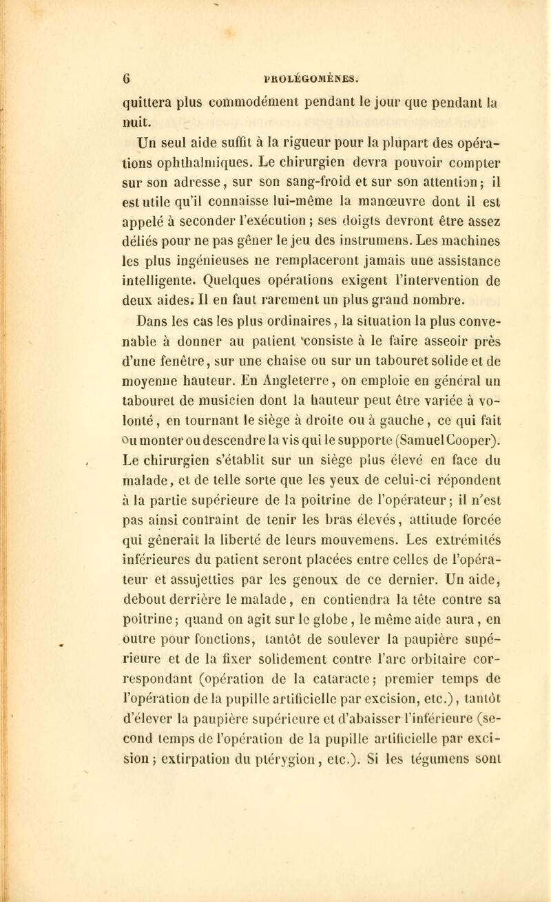 quittera plus commodément pendant le jour que pendant la nuit. Un seul aide suffît à la rigueur pour la plupart des opéra- lions ophthalmiques. Le chirurgien devra pouvoir compter sur son adresse, sur son sang-froid et sur son attention; il est utile qu'il connaisse lui-même la manœuvre dont il est appelé à seconder l'exécution ; ses doigts devront être assez déliés pour ne pas gêner le jeu des inslrumens. Les machines les plus ingénieuses ne remplaceront jamais une assistance intelligente. Quelques opérations exigent l'intervention de deux aides. Il en faut rarement un plus grand nombre. Dans les cas les plus ordinaires, la situation la plus conve- nable à donner au patient 'consiste à le faire asseoir près d'une fenêtre, sur une chaise ou sur un tabouret solide et de moyenne hauteur. En Angleterre, on emploie en général un tabouret de musicien dont la hauteur peut être variée à vo- lonté , en tournant le siège à droite ou à gauche, ce qui fait ou monter ou descendre la vis qui le supporte (Samuel Cooper). Le chirurgien s'établit sur un siège plus élevé en face du malade, et de telle sorte que les yeux de celui-ci répondent à la partie supérieure de la poitrine de l'opérateur ; il n'est pas ainsi contraint de tenir les bras élevés, attitude forcée qui gênerait la liberté de leurs mouvemens. Les extrémités inférieures du patient seront placées entre celles de l'opéra- teur et assujetties par les genoux de ce dernier. Un aide, debout derrière le malade, en contiendra la tête contre sa poitrine ; quand on agit sur le globe, le même aide aura, en outre pour fonctions, tantôt de soulever la paupière supé- rieure et de la fixer solidement contre l'arc orbitaire cor- respondant (opération de la cataracte; premier temps de l'opération de la pupille artificielle par excision, etc.), tantôt d'élever la paupière supérieure et d'abaisser l'inférieure (se- cond temps de l'opération de la pupille artificielle par exci- sion ; extirpation du piérygion, etc.). Si les tégumens sont