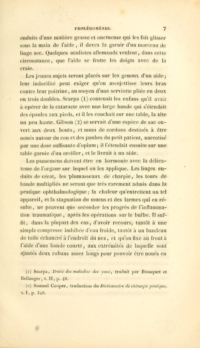 enduits d'une matière grasse et onctueuse qui les fait glisser sous la main de l'aide, il devra la garnir d'un morceau de linge sec. Quelques oculistes allemands veulent, dans celle circonstance, que l'aide se frotte les doigts avec de la craie. Les jeunes sujets seront placés sur les genoux d'un aide ; leur indocilité peut exiger qu'on assujettisse leurs bras contre leur poilrine, au moyen d'une serviette pliée en deux ou trois doubles. Scarpa (1) contenait les enfans qu'il avait à opérer de la cataracte avec une large bande qui s'étendait des épaules aux pieds, et il les couchait sur une table, la tête un peu haute. Gibson (2) se servait d'une espèce de sac ou- vert aux deux bouts, et muni de cordons destinés à être noués autour du cou et des jambes du petit patient, narcotisé par une dose suffisante d'opium ; il retendait ensuite sur une table garnie d'un oreiller, et le livrait à un aide. Les pansemens doivent être en harmonie avec la délica- tesse de l'organe sur lequel on les applique. Les linges en- duits de cérat, les plumasseaux de charpie, les tours de bande multipliés ne seront que très rarement admis dans la pratique ophthalmologique ; la chaleur qu'entretient un tel appareil, et la stagnation du mucus et des larmes qui en ré- sulte, ne peuvent que seconder les progrès de l'inflamma- tion traumatique, après les opérations sur le bulbe. Il suf- fit, dans la plupart des cas, d'avoir recours, tantôt à une simple compresse imbibée d'eau froide, tantôt à un bandeau de toile échancré à l'endroit du nez, et qu'on fixe au front à l'aide d'une bande courte, aux extrémités de laquelle sont ajustés deux rubans assez longs pour pouvoir être noués en (i) Scarpa, Traité des maladies des yeux, traduit par Bouscpjet et Bellanger, t. II, p. 4$. (i) Samuel Cooper, traduction du Dictionnaire de chirurgie pratique, t. I, p. 346.