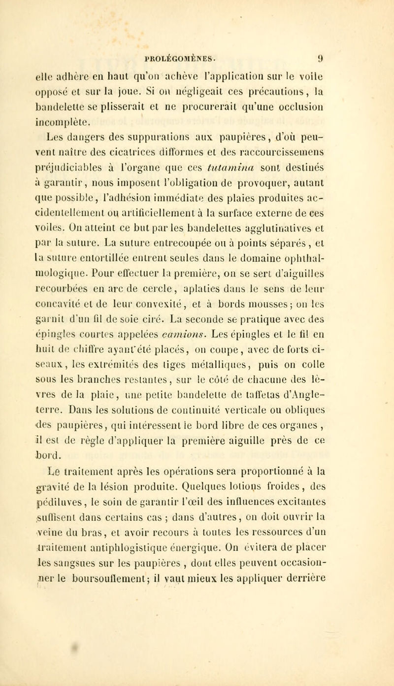 elle adhère en haut qu'on achève l'application sur le voile opposé el sur la joue. Si on négligeait ces précautions, la bandelette se plisserait et ne procurerait qu'une occlusion incomplète. Les dangers des suppuraiions aux paupières, d'où peu- vent naître des cicatrices difformes et des raccourcissemens préjudiciables à l'organe que ces tutamina sont destinés à garantir, nous imposent l'obligation de provoquer, autant que possible, l'adhésion immédiate des plaies produites ac- cidentellement ou artificiellement à la surface externe de ces voiles. On atteint ce but parles bandelettes agglutinatives et par la suture. La suture entrecoupée ou à points séparés , et la suture entortillée entrent seules dans le domaine ophtal- mologique. Pour effectuer la première, on se sert d'aiguilles recourbées en arc de cercle, aplaties dans le sens de leur concavité el de leur convexité, et à bords mousses; on les garnit d'un fil de soie ciré. La seconde se pratique avec des épingles courtes appelées camions. Les épingles et le fi! en huit de chiffre ayant'été placés, on coupe, avec de forts ci- seaux, les extrémités des liges métalliques, puis on colle sous les branches restantes, sur le côté de chacune des lè- vres de la plaie, une pelile bandelette de taffetas d'Angle- terre. Dans les solutions de continuité verticale ou obliques ■des paupières, qui intéressent le bord libre de ces organes , il est de règle d'appliquer la première aiguille près de ce bord. Le traitement après les opérations sera proportionné à la gravité de la lésion produite. Quelques lotions froides, des pédiluves, le soin de garantir l'œil des influences excitantes suffisent dans certains cas ; dans d'autres, on doit ouvrir la veine du bras, el avoir recours à toutes les ressources d'un traitement antiphlogistique énergique. On évitera de placer les sangsues sur les paupières , dont elles peuvent occasion- ner le boursouflement; il vaut mieux les appliquer derrière