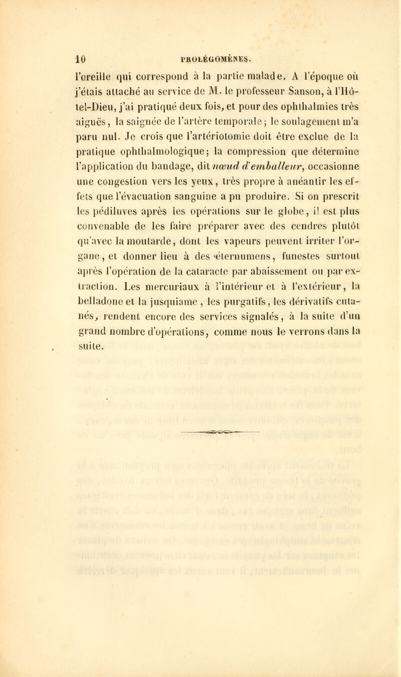 l'oreille qui correspond à la partie malade. A l'époque où j'étais attaché au service de M. le professeur Sanson, à l'Hô- tel-Dieu, j'ai pratiqué deux fois, et pour des oph thaï mies très aiguës, la saignée de l'artère temporale ; le soulagement m'a paru nul. Je crois que fartériolomie doit être exclue de la pratique ophlhalmologique; la compression que détermine l'application du bandage, dit nœud d'emballeur, occasionne une congestion vers les yeux, liés propre à anéantir les ef- fets que l'évacuation sanguine a pu produire. Si on prescrit les pédiluves après les opérations sur le globe, i! est plus convenable de les faire préparer avec des cendres plutôt qu'avec la moutarde, dont les vapeurs peuvent irriter l'or- gane , et donner lieu à des >éternumens, funestes surtout après l'opération de la cataracle par abaissement ou par ex- traction. Les mercuriaux à l'intérieur et à l'extérieur, la belladone et la jusquiame , les purgatifs, les dérivatifs cuta- nés, rendent encore des services signalés, à la suite d'un grand nombre d'opérations, comme nous le verrons dans la suite.