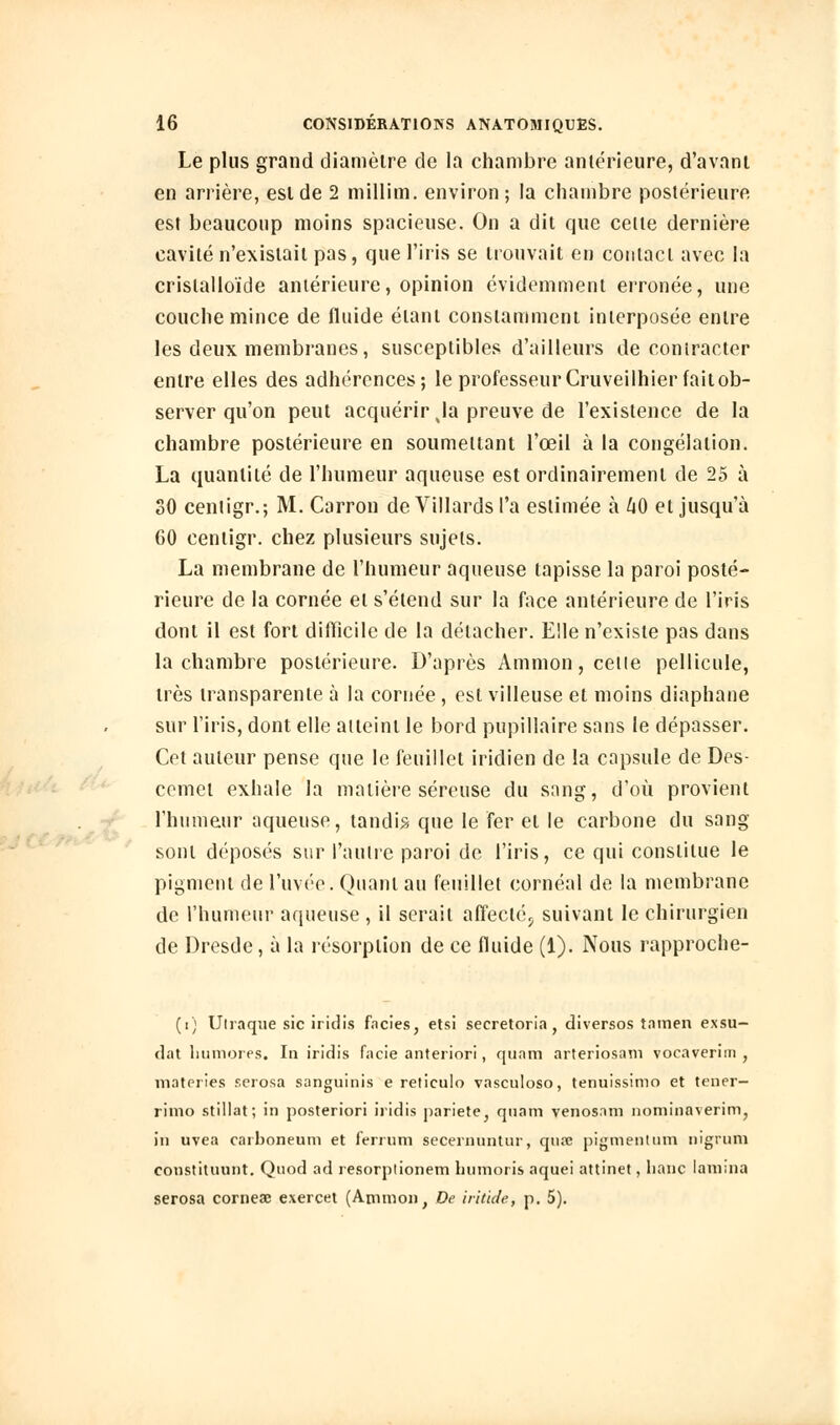 Le plus grand diamètre de la chambre antérieure, d'avant en arrière, est de 2 millim. environ; la chambre postérieure est beaucoup moins spacieuse. On a dit que celte dernière cavité n'existait pas, que l'iris se trouvait en contact avec la crislalloïde antérieure, opinion évidemment erronée, une couche mince de fluide étant constamment interposée entre les deux membranes, susceptibles d'ailleurs de contracter entre elles des adhérences; le professeur Cruveilhierfaitob- server qu'on peut acquérir Ja preuve de l'existence de la chambre postérieure en soumettant l'œil à la congélation. La quantité de l'humeur aqueuse est ordinairement de 25 à 30 centigr.; M. Carron de Villarcls t'a estimée à 40 et jusqu'à 60 centigr. chez plusieurs sujets. La membrane de l'humeur aqueuse tapisse la paroi posté- rieure de la cornée et s'étend sur la face antérieure de l'iris dont il est fort difficile de la détacher. Elle n'existe pas dans la chambre postérieure. D'après Ammon, celle pellicule, très transparente à la cornée, est villeuse et moins diaphane sur l'iris, dont elle aiteinl le bord pupillaire sans le dépasser. Cet auteur pense que le feuillet iridien de la capsule de Des- cemet exhale la matière séreuse du sang, d'où provient l'humeur aqueuse, tandis que le fer et le carbone du sang sont déposés sur l'autre paroi de l'iris, ce qui constitue le pigment de l'uvée. Quant au feuillet cornéal de la membrane de l'humeur aqueuse , il serait affecté., suivant le chirurgien de Dresde, à la résorption de ce fluide (1). Nous rapproche- (i) Ulraque sic iridis faciès, etsi secretoria, diversos tamen exsu- dât lmmoies. In iridis facie anteriori, quam arteriosam vocaverim , materies serosa sanguinis e reliculo vasculoso, tenuissimo et tener- rimo stillat; in posteriori iridis pariete, quant venosam nominaverim, in uvea carboneum et ferrum secernuntur, qurc pigmentum nigrum constituant. Quotl ad resorplionem bumoris aquei attinet, banc lamina serosa corneae exercet (Ammon, De iritide, p. 5).