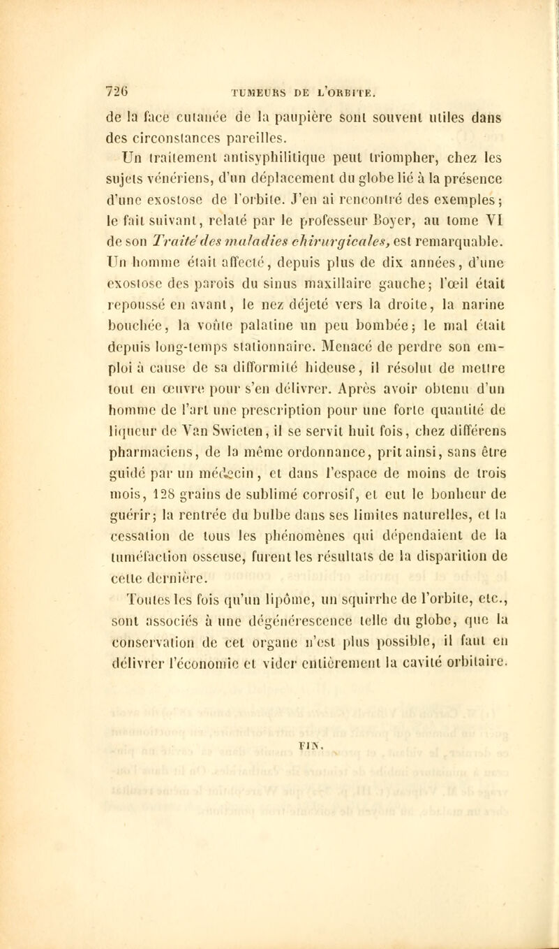 de la face cutanée de la paupière sont souvent utiles dans des circonstances pareilles. Un traitement antisyphilitique peut triompher, chez les sujets vénériens, d'un déplacement du globe lié à la présence d'une exostose de l'orbite. J'en ai rencontré des exemples; le fait suivant, relaté par le professeur Boyer, au tome VI de son Traité des maladies chirurgicales, est remarquable. Un homme était affecté, depuis plus de dix années, d'une exostose des parois du sinus maxillaire gauche; l'œil était repoussé en avant, le nez déjeté vers la droite, la narine bouchée, la voûte palatine un peu bombée; le mal était depuis long-temps stationnairc. Menacé de perdre son em- ploi à cause de sa difformité hideuse, il résolut de mettre tout en œuvre pour s'en délivrer. Après avoir obtenu d'un homme de l'art une prescription pour une forte quantité de liqueur de Van Swieten, il se servît huit fois, chez différons pharmaciens, de la même ordonnance, prit ainsi, sans être guidé par un médecin, et dans l'espace de moins de trois mois, 128 grains de sublimé corrosif, et eut le bonheur de guérir; la rentrée du bulbe dans ses limites naturelles, et la cessation de tous les phénomènes qui dépendaient de la tuméfaction osseuse, furent les résultais de la disparition de celte dernière. Toutes les fois qu'un lipome, un squirrhe de l'orbite, etc., sont associés à une dégénérescence telle du globe, que la conservation de cet organe n'est plus possible, il faut en délivrer l'économie et vider entièrement la cavité orbilaire. FUS,