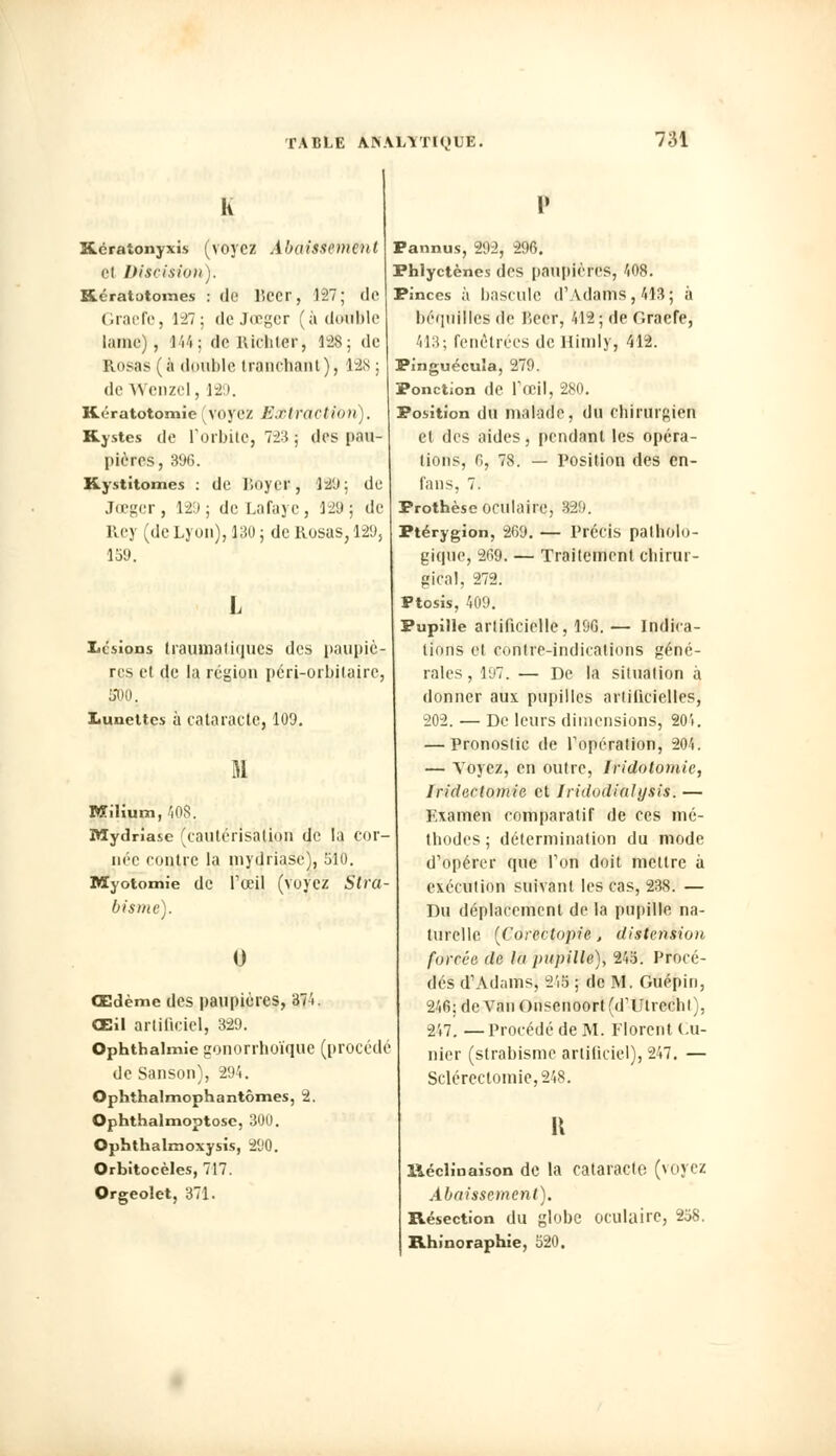 Kératonyxis (voyez Abaissement et Discision). Kératotoines : de lîecr, 127; de Graefe, 127; deJœger (à dewble lame), 444j de lUchler, 128; de Rosas (à double tranchant), 128; •le Wenzel, 129. Kératotomie voyez E.rlrCtCtiùri). Kystes de l'orbite, 723 ; des pau- pières, 896. Kystitomes : de J'.oyer, 129; de Jœger, 12:J; dcLafaye, 129; de lley (de Lyon), 130 ; de Rosas, 129, 159. I Lisions traumatiqu.es des paupiè- res et de la région péri-orbilaire, 500. Lunettes à cataracte, 109. M Miïium,408. Mydriase (cautérisation de la cor- née contre la mydriase), 510. Myotomie de l'œil (voyez Stra- bisme). 0 Œdème des paupières, 374. Œil artificiel, 329. Ophthalmie gonorrhoïque (procédé de Sanson), 294. Ophthalmophantômes, 2. Ophthalmoptose, 300. Ophthalinoxysis, 290. Orbitocèles, 717. Orgeolet, 371. Pannus, 292, 296. Phlyctènes des paupières, 408. Pinces à bascule d'Adams, 413; à béquilles de lïecr, 412 ; de Gracie, 413; Pénétrées de Himly, 412. Pinguécuîa, 279. Ponction de l'œil, 280. Position du malade, du chirurgien et des aides, pendant les opéra- lions, 6, 78. — Position des en- fans, 7. Prothèse oculaire, 8@9. Ptérygion, 269. — Précis patholo- gique, 2('>9. — Traitement chirur- gical, 272. Ptosis, 409. Pupille artificielle, 196. — Indica- tions et contre-indications géné- rales, 197. — De la situation à donner aux pupilles artificielles, 202. — De leurs dimensions, 204. — Pronostic de l'opération, 204. — Voyez, en outre, Iridotomic, Iridectomie et Iridodialysis.— Examen eomparalif de ces mé- thodes ; détermination du mode d'opérer que l'on doit mettre à exéeution suivant les cas, 238. — Du déplacement de la pupille na- turelle [Corectopie, distension forcée de là pupille), 245. Procé- dés d'Adams, 248 ; de M. Guépin, 246; de Van Onsenoort (d'Utrcchl), 2V7. —Procédé de M. Florent Cu- nier (strabisme artificiel), 247. — Sclérectomie,248. R lléclinaison de la cataracte (voyez Abaissement). Résection du globe oculaire, 258. Rhinoraphie, 520.