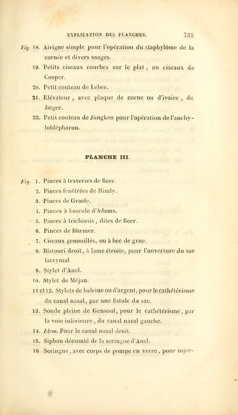 l'ùj. 18. Airignc simple pour l'opération du slaphylômc de la cornée el divers usages. 19. Petits ciseaux courbes sur le plat, ou ciseaux de Cooper. 20. Petit couteau de Leber. 21. Elévateur, avec plaque de corne ou d'ivoire, de Jœger. 22. Petit couteau deJiingken pour l'opération de l'anchy- loblépbaron. PLANCHE III. Fig. 1. Pinces a traverses de Béer. 2. Pinces fenêtrées de Himly. 3. Pinces dcGraefe. \. Pinces à bascule d'Adams. 5. Pinces à triebiasis, dites de Béer. 6. Pinces de Blœmer. 7. Ciseaux genouillés, ou à bec de grue. 8. Bislouri droit, à lame étroite, pour l'ouverture du sac lacrymal 9. Stylet d'Anel. 10. Stylet de Méjan. 11 et 12. Stylets de baleine ou d'argent, pour le cathélérisme du canal nasal, par une fistule du sac. 13. Sonde pleine de Gensoul, pour le cathétérisme, par la voie inférieure , du canal nasal gauche. 14. Idem. Pour le canal nasal droit. 15. Siphon démonté de la seringue d'Anel. 16. Seringue, avec corps de pompe en verre, pour injec-