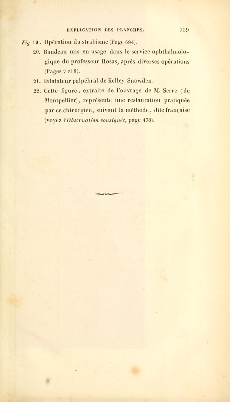 Fig 19 . Opération du strabisme (Page 684). 20. Bandeau mis en usage dans le service ophtalmolo- gique du professeur Kosas, après diverses opérations (Pages 7 el 8). 21. Dilatateur palpébral de Kelley-Snowden. 22. Cette figure, extraite de l'ouvrage de M. Serre (de Montpellier), représente une restauration pratiquée par ce chirurgien, suivant la méthode, dite française (voyez Y Observation consignée, page 478).