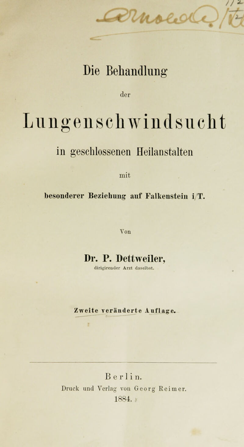 -G&ln+e&6t}/i&. Die Behandlung der Lungenschwindsucht in geschlossenen Heilanstalten mit besonderer Beziehung auf Falkensteiu i/T. Von Dr. P. Dettweiler, diriyireuder Arzt daselbst. Zweite veränderte Auflage. Berlin. Druck und Verlag von Georg Reimer. 1884.