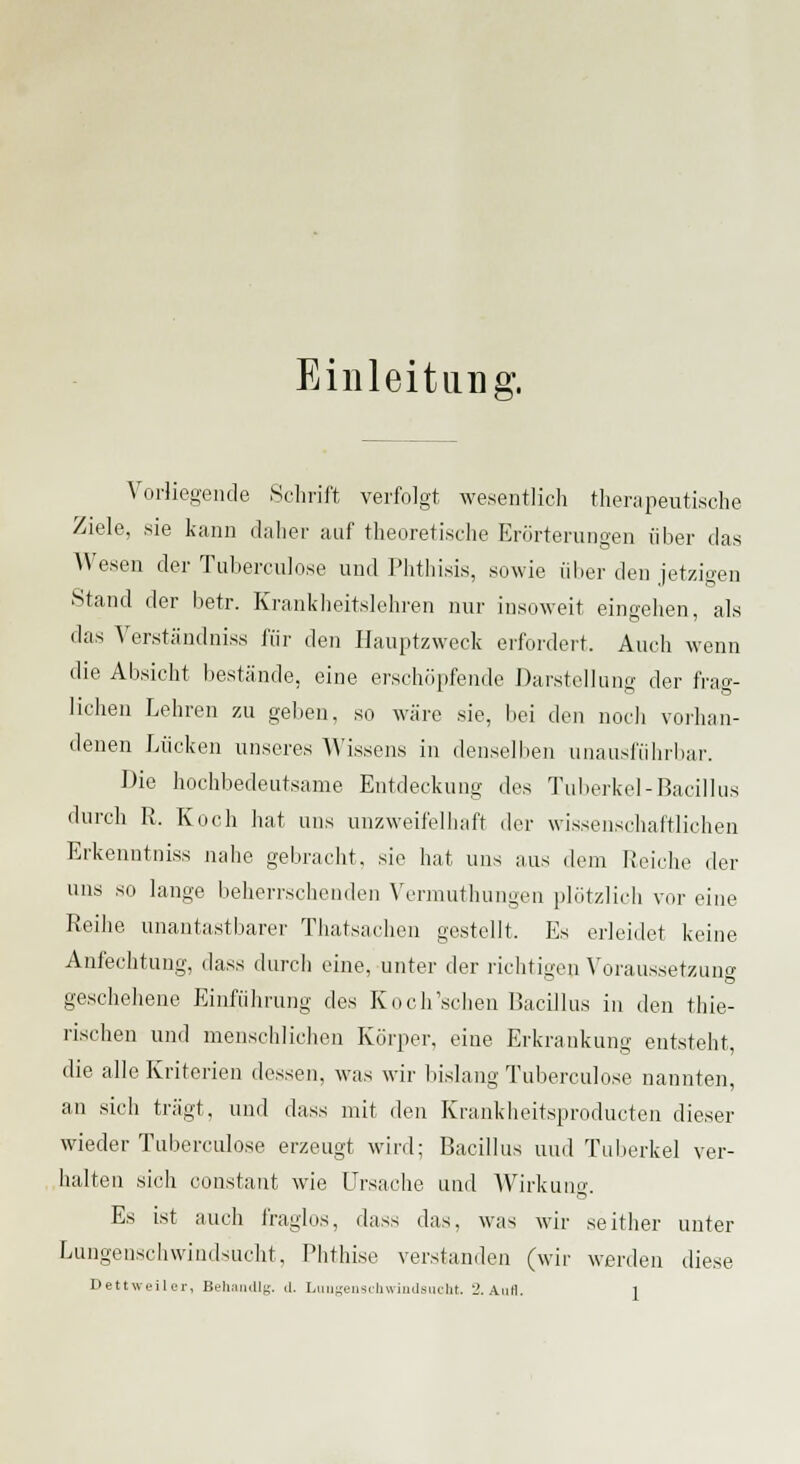 Einleitung. Vorliegende Schrift verfolgt wesentlich therapeutische Ziele, sie kann daher auf theoretische Erörterungen über das Wesen der Tubereulose und Phthisis, sowie über den jetzigen Stand der betr. Krankheitslehren nur insoweit eingehen, als das Verständniss für den Hauptzweck erfordert. Auch wenn die Absicht bestände, eine erschöpfende Darstellung der frag- lichen Lehren zu geben, so wäre sie, bei den noch vorhan- denen Lücken unseres Wissens in denselben unausführbar. Die hochbedeutsame Entdeckung des Tuberkel-Bacillus durch R. Koch hat uns unzweifelhaft der wissenschaftlichen Erkenntniss nahe gebracht, sie hat uns aus dem Reiche der uns so lange beherrschenden Vermuthungen plötzlich vor eine Reihe unantastbarer Thatsachen gestellt. Es erleidet keine Anfechtung, dass durch eine, unter der richtigen Voraussetzung geschehene Einführung des Koch'schen Bacillus in den thie- rischen und menschlichen Körper, eine Erkrankung entsteht, die alle Kriterien dessen, was wir bislang Tuberculose nannten, an sich trägt, und dass mit den Krankheitsproducten dieser wieder Tuberculose erzeugt wird; Bacillus und Tuberkel ver- halten sich constant wie Ursache und Wirkung. Es ist auch fraglos, dass das, was wir seither unter Lungenschwindsucht, Phthise verstanden (wir werden diese